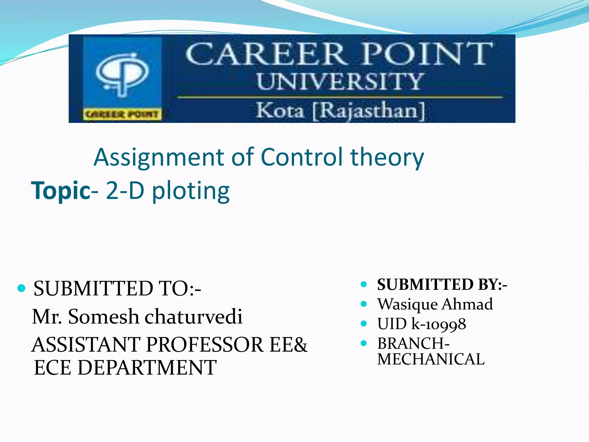 Assignment of Control theory
Topic- 2-D ploting
 SUBMITTED TO:-
Mr. Somesh chaturvedi
ASSISTANT PROFESSOR EE&
ECE DEPARTMENT
 SUBMITTED BY:-
 Wasique Ahmad
 UID k-10998
 BRANCH-
MECHANICAL
 