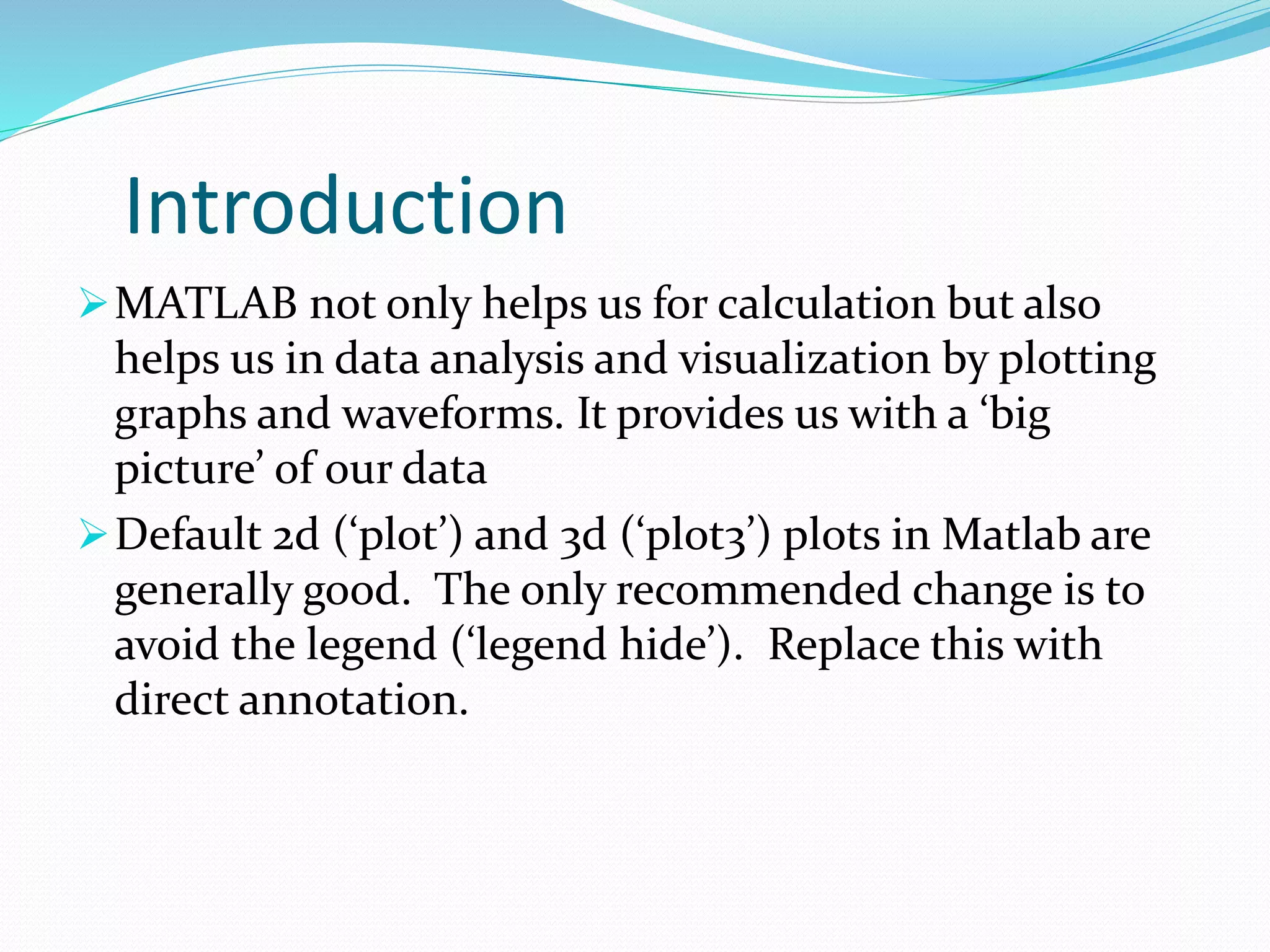 Introduction
MATLAB not only helps us for calculation but also
helps us in data analysis and visualization by plotting
graphs and waveforms. It provides us with a ‘big
picture’ of our data
Default 2d (‘plot’) and 3d (‘plot3’) plots in Matlab are
generally good. The only recommended change is to
avoid the legend (‘legend hide’). Replace this with
direct annotation.
 