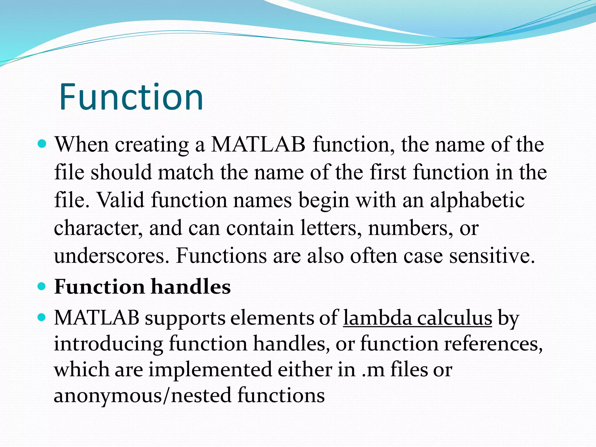 Function
 When creating a MATLAB function, the name of the
file should match the name of the first function in the
file. Valid function names begin with an alphabetic
character, and can contain letters, numbers, or
underscores. Functions are also often case sensitive.
 Function handles
 MATLAB supports elements of lambda calculus by
introducing function handles, or function references,
which are implemented either in .m files or
anonymous/nested functions
 
