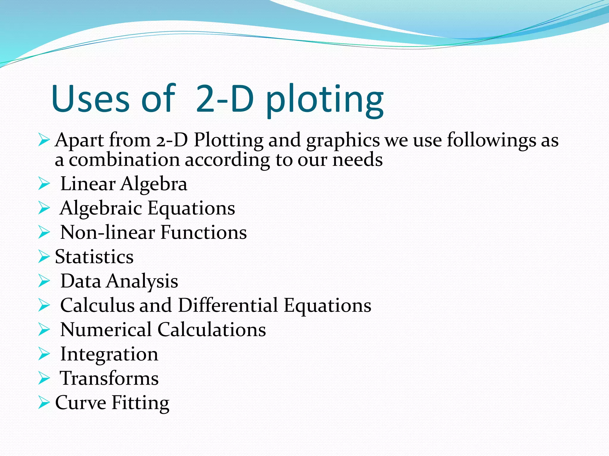 Uses of 2-D ploting
 Apart from 2-D Plotting and graphics we use followings as
a combination according to our needs
 Linear Algebra
 Algebraic Equations
 Non-linear Functions
 Statistics
 Data Analysis
 Calculus and Differential Equations
 Numerical Calculations
 Integration
 Transforms
 Curve Fitting
 