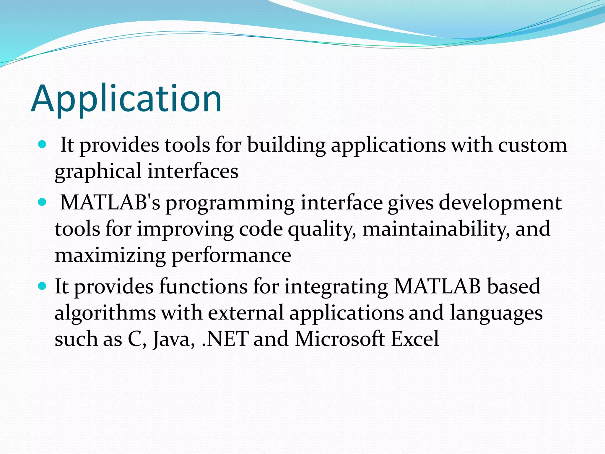Application
 It provides tools for building applications with custom
graphical interfaces
 MATLAB's programming interface gives development
tools for improving code quality, maintainability, and
maximizing performance
 It provides functions for integrating MATLAB based
algorithms with external applications and languages
such as C, Java, .NET and Microsoft Excel
 