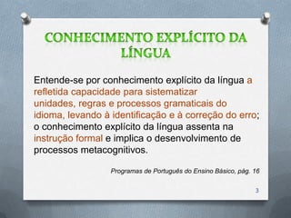 Entende-se por conhecimento explícito da língua a
refletida capacidade para sistematizar
unidades, regras e processos gramaticais do
idioma, levando à identificação e à correção do erro;
o conhecimento explícito da língua assenta na
instrução formal e implica o desenvolvimento de
processos metacognitivos.

                  Programas de Português do Ensino Básico, pág. 16

                                                                3
 