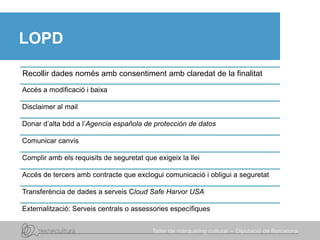 LOPD
Recollir dades només amb consentiment amb claredat de la finalitat
Accés a modificació i baixa
Disclaimer al mail
Donar d’alta bdd a l’Agencia española de protección de datos
Comunicar canvis
Complir amb els requisits de seguretat que exigeix la llei
Accés de tercers amb contracte que exclogui comunicació i obligui a seguretat
Transferència de dades a serveis Cloud Safe Harvor USA
Externalització: Serveis centrals o assessories específiques
 