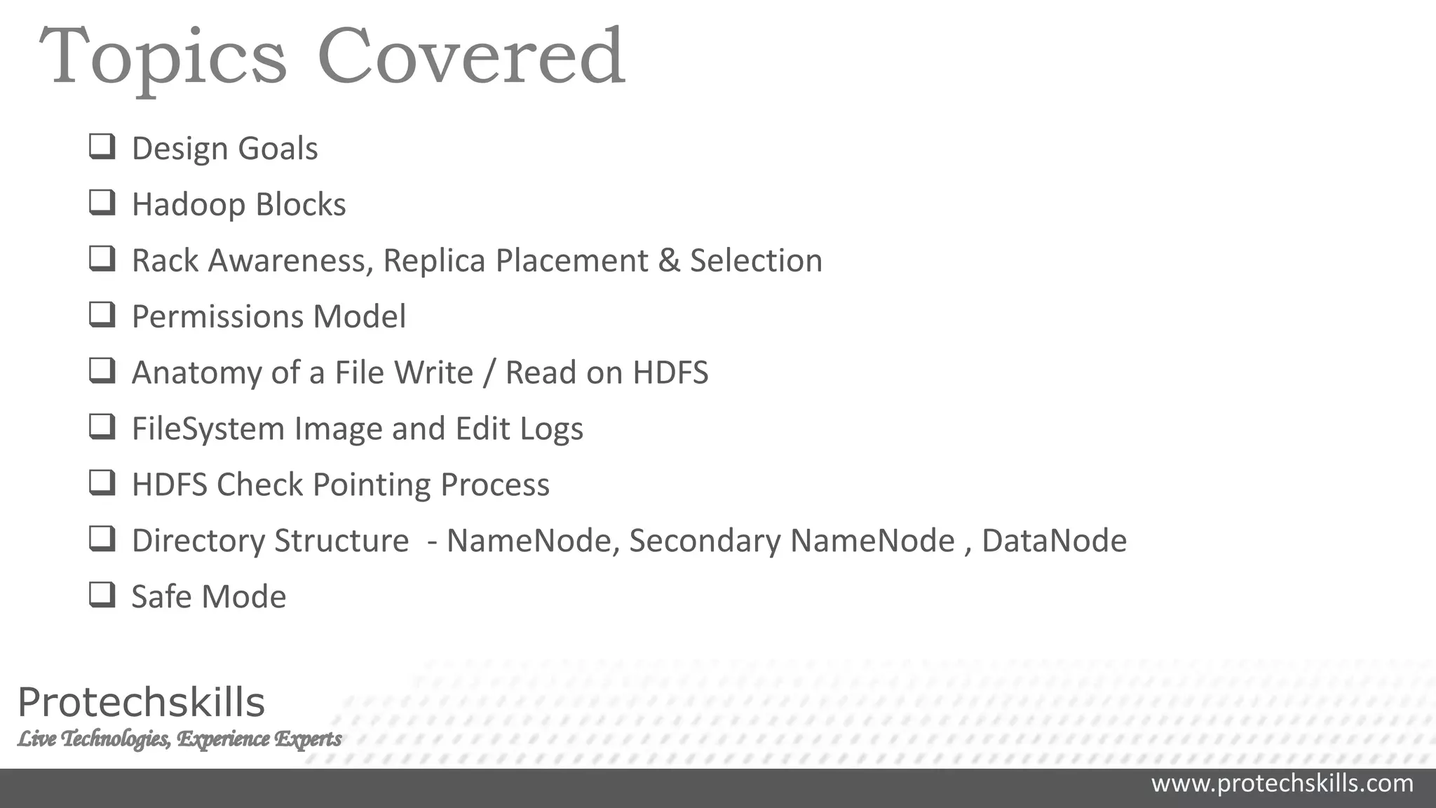 www.protechskills.com
Protechskills
Topics Covered
 Design Goals
 Hadoop Blocks
 Rack Awareness, Replica Placement & Selection
 Permissions Model
 Anatomy of a File Write / Read on HDFS
 FileSystem Image and Edit Logs
 HDFS Check Pointing Process
 Directory Structure - NameNode, Secondary NameNode , DataNode
 Safe Mode
 