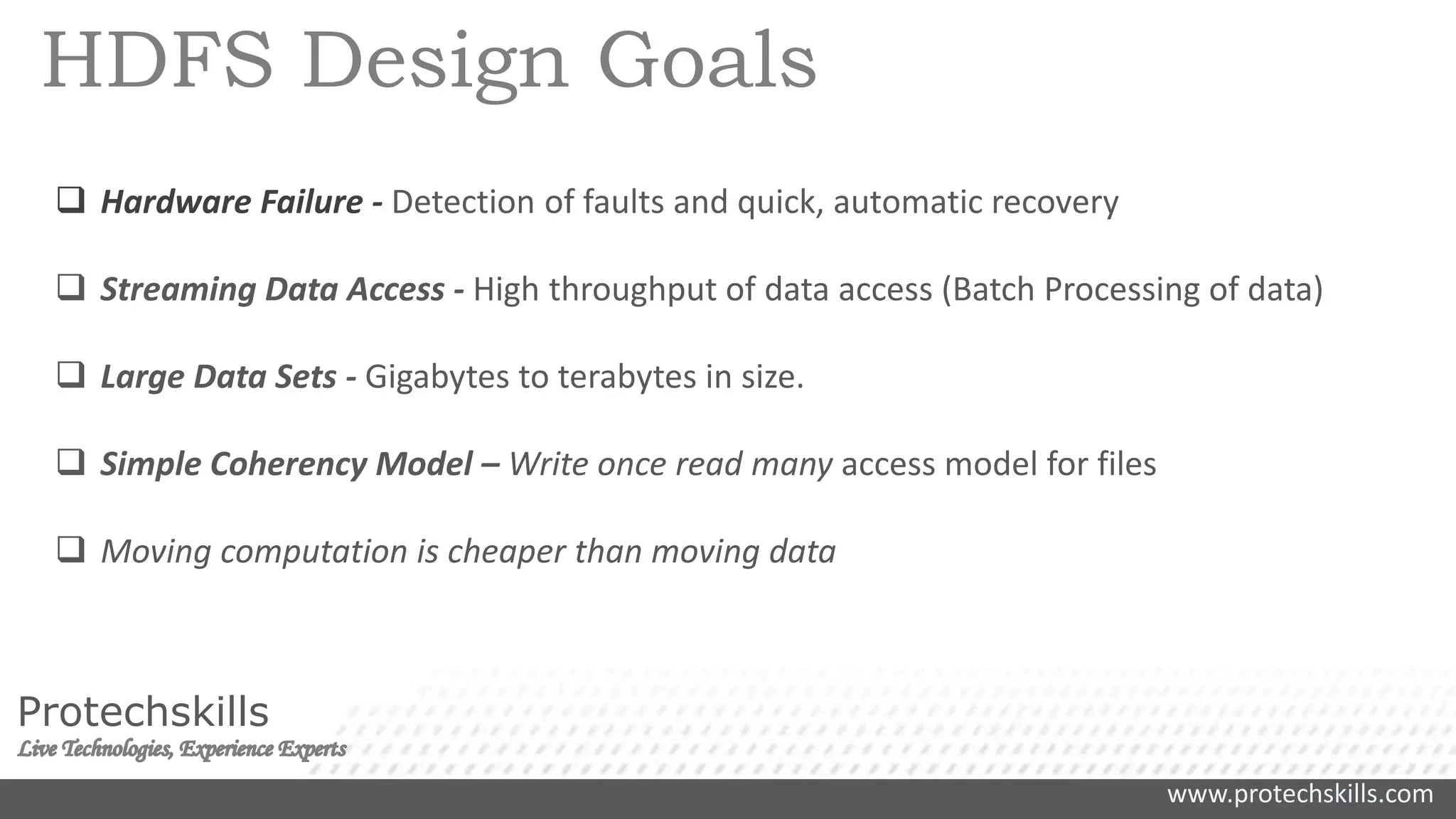 www.protechskills.com
Protechskills
HDFS Design Goals
 Hardware Failure - Detection of faults and quick, automatic recovery
 Streaming Data Access - High throughput of data access (Batch Processing of data)
 Large Data Sets - Gigabytes to terabytes in size.
 Simple Coherency Model – Write once read many access model for files
 Moving computation is cheaper than moving data
 