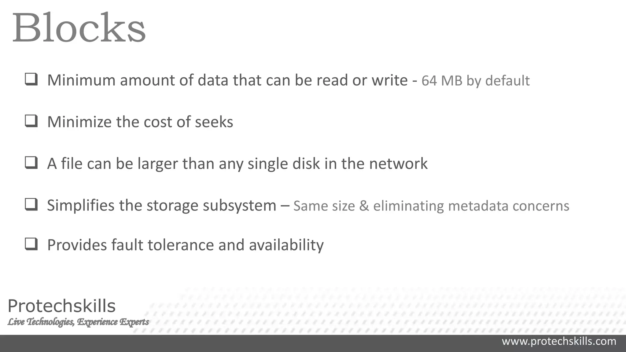 www.protechskills.com
Protechskills
Blocks
 Minimum amount of data that can be read or write - 64 MB by default
 Minimize the cost of seeks
 A file can be larger than any single disk in the network
 Simplifies the storage subsystem – Same size & eliminating metadata concerns
 Provides fault tolerance and availability
 