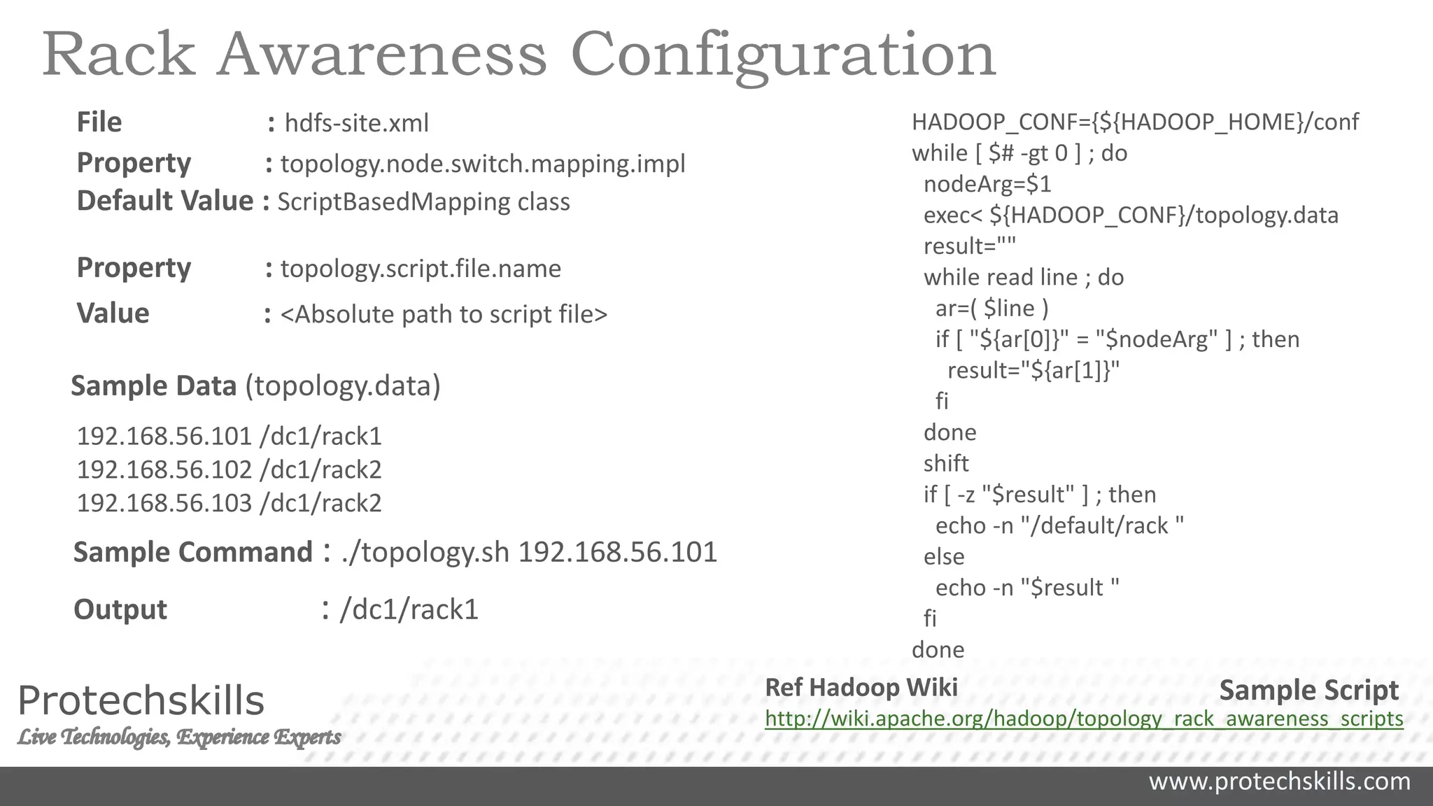www.protechskills.com
Protechskills
HADOOP_CONF={${HADOOP_HOME}/conf
while [ $# -gt 0 ] ; do
nodeArg=$1
exec< ${HADOOP_CONF}/topology.data
result=""
while read line ; do
ar=( $line )
if [ "${ar[0]}" = "$nodeArg" ] ; then
result="${ar[1]}"
fi
done
shift
if [ -z "$result" ] ; then
echo -n "/default/rack "
else
echo -n "$result "
fi
done
Sample Script
192.168.56.101 /dc1/rack1
192.168.56.102 /dc1/rack2
192.168.56.103 /dc1/rack2
Sample Data (topology.data)
Rack Awareness Configuration
File : hdfs-site.xml
Property : topology.node.switch.mapping.impl
Default Value : ScriptBasedMapping class
Property : topology.script.file.name
Value : <Absolute path to script file>
Sample Command : ./topology.sh 192.168.56.101
Output : /dc1/rack1
Ref Hadoop Wiki
http://wiki.apache.org/hadoop/topology_rack_awareness_scripts
 