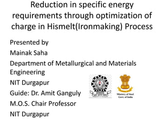 Reduction in specific energy
requirements through optimization of
charge in Hismelt(Ironmaking) Process
Presented by
Mainak Saha
Department of Metallurgical and Materials
Engineering
NIT Durgapur
Guide: Dr. Amit Ganguly
M.O.S. Chair Professor
NIT Durgapur
 