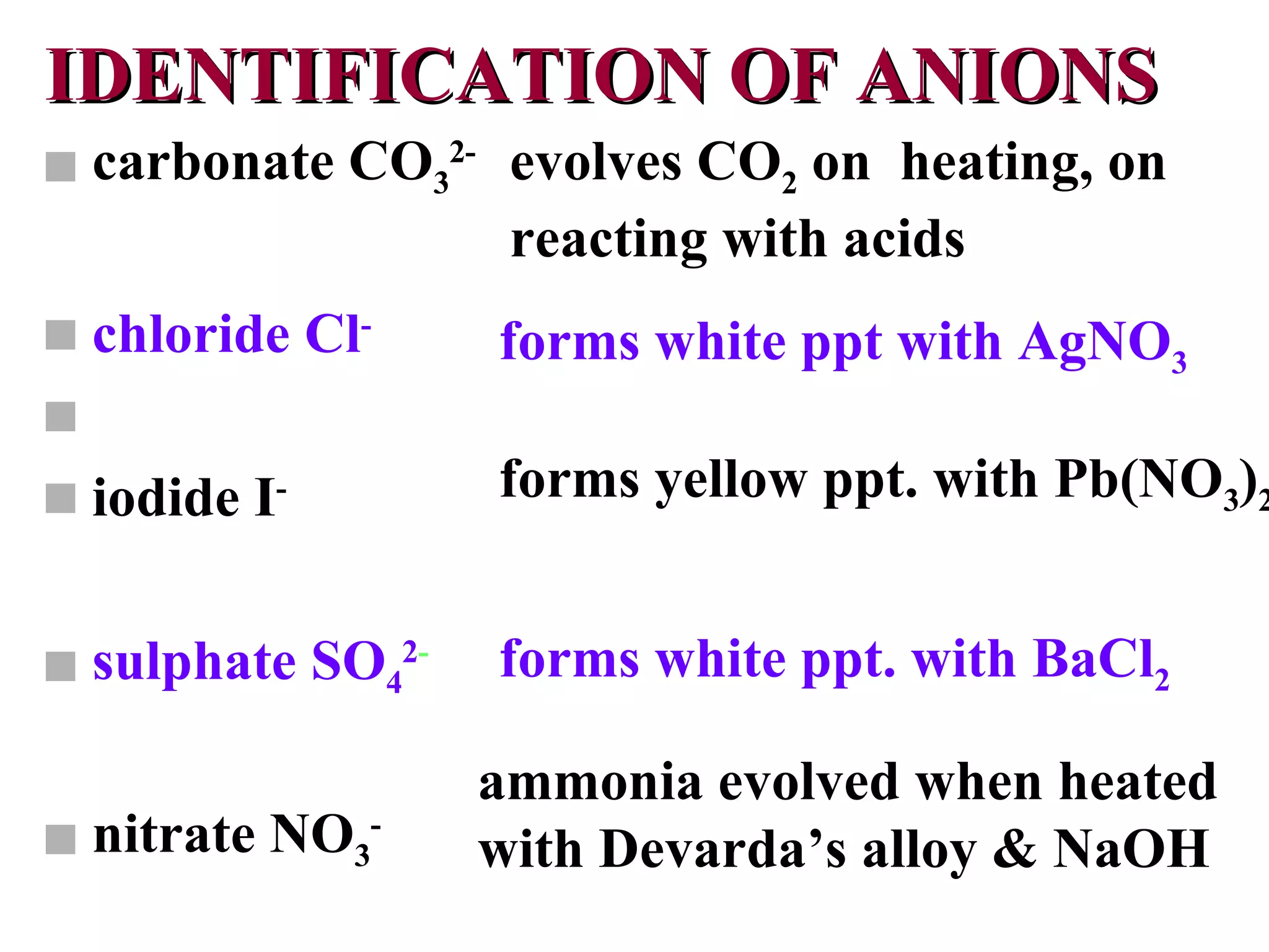 IDENTIFICATION OF ANIONS carbonate CO 3 2- chloride Cl -  iodide I -   sulphate SO 4 2 - nitrate NO 3 -   evolves CO 2  on  heating, on reacting with acids forms white ppt with AgNO 3 forms yellow ppt. with Pb(NO 3 ) 2 forms white ppt. with BaCl 2 ammonia evolved when heated with Devarda’s alloy & NaOH 