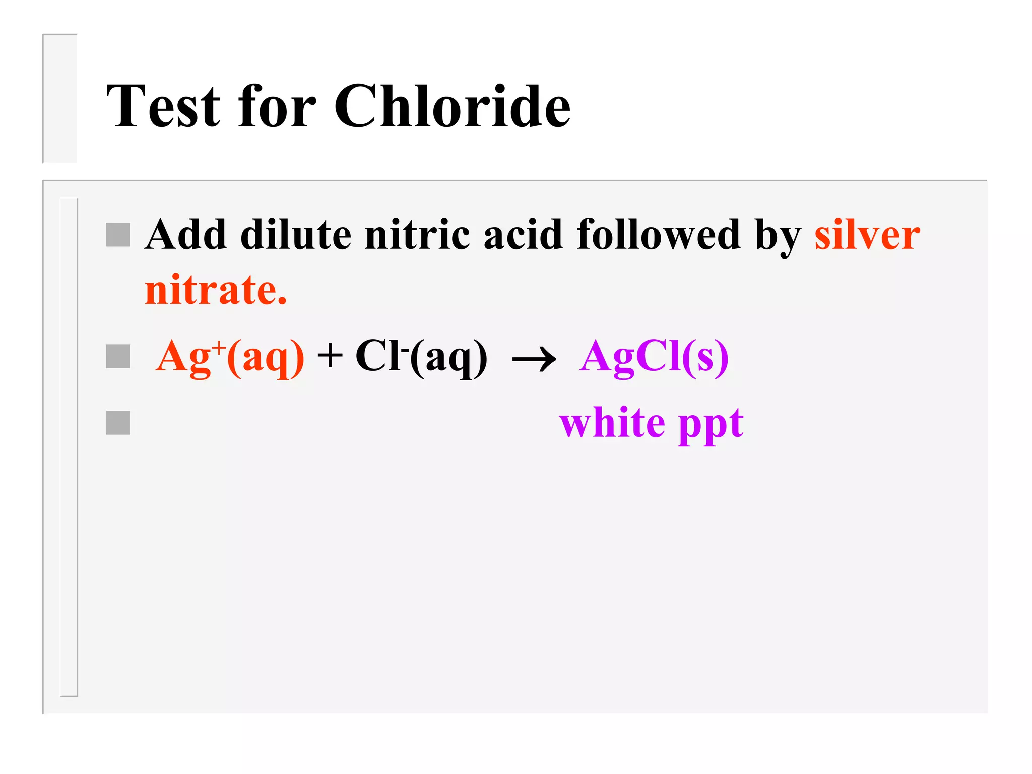Test for Chloride Add dilute nitric acid followed by  silver nitrate. Ag + (aq)  + Cl - (aq)     AgCl(s) white ppt 