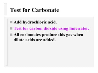 Test for Carbonate Add hydrochloric acid. Test for carbon dioxide using limewater. All carbonates produce this gas when dilute acids are added. 