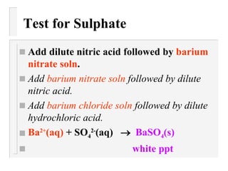 Test for Sulphate Add dilute nitric acid followed by  barium nitrate soln . Add  barium nitrate soln  followed by dilute nitric acid. Add  barium chloride soln  followed by dilute hydrochloric acid. Ba 2+ (aq)  +  SO 4 2- (aq)      BaSO 4 (s) white ppt 
