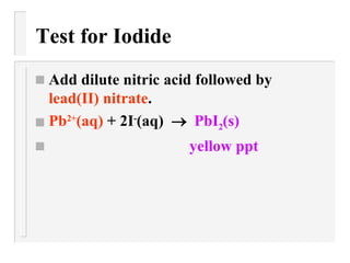 Test for Iodide Add dilute nitric acid followed by  lead(II) nitrate . Pb 2+ (aq)  + 2I - (aq)     PbI 2 (s) yellow ppt 
