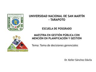 Dr. Keller Sánchez Dávila
Tema: Toma de decisiones gerenciales
2020
UNIVERSIDAD NACIONAL DE SAN MARTÍN
- TARAPOTO
ESCUELA DE POSGRADO
MAESTRIA EN GESTIÓN PÚBLICA CON
MENCIÓN EN PLANIFICACIÓN Y GESTIÓN
 