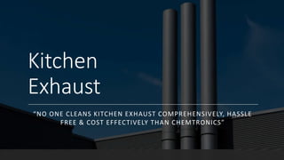 Kitchen
Exhaust
“NO ONE CLEANS KITCHEN EXHAUST COMPREHENSIVELY, HASSLE
FREE & COST EFFECTIVELY THAN CHEMTRONICS”
 