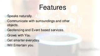 Features
 Speaks naturally.
 Communicate with surroundings and other
objects.
 Geofencing and Event based services.
 Grows with You.
 Get smarter everyday.
 Will Entertain you.
 