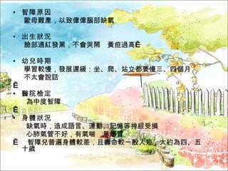 智障原因 歐母難產，以致偉偉腦部缺氧 出生狀況 臉部通紅發黑，不會哭鬧　黃疸過高  幼兒時期 學習較慢，發展遲緩：坐、爬、站立都要慢三、四個月　 不太會說話   醫院檢定 為中度智障   身體狀況 缺氧時，造成語言、運動、記憶等神經受損 心肺氣管不好，有氣喘　易感冒    智障兒普遍身體較差，且壽命較一般人短，大約為四、五十歲 