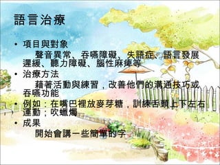 語言治療 項目與對象  聲音異常、吞嚥障礙、失語症、語言發展遲緩、聽力障礙、腦性麻痺等 治療方法  藉著活動與練習，改善他們的溝通技巧或吞嚥功能 例如：在嘴巴裡放麥芽糖，訓練舌頭上下左右運動；吹蠟燭 成果  開始會講一些簡單的字 
