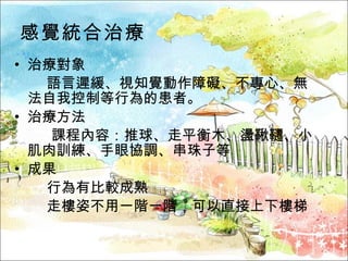 感覺統合治療 治療對象  語言遲緩、視知覺動作障礙、不專心、無法自我控制等行為的患者。 治療方法    課程內容：推球、走平衡木、盪鞦韆、小肌肉訓練、手眼協調、串珠子等 成果  行為有比較成熟  走樓姿不用一階一階，可以直接上下樓梯 