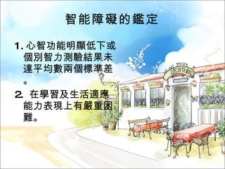 智能障礙的鑑定 1. 心智功能明顯低下或個別智力測驗結果未達平均數兩個標準差。 2.  在學習及生活適應能力表現上有嚴重困難。 
