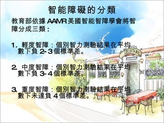 智能障礙的分類 教育部依據 AAMR 美國智能智障學會將智 障分成三類 :  1.  輕度智障：個別智力測驗結果在平均數下負 2-3 個標準差。 2.  中度智障：個別智力測驗結果在平均數下負 3-4 個標準差。 3.  重度智障：個別智力測驗結果在平均數下未達負 4 個標準差。 