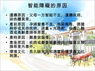 智能障礙的原因 遺傳原因：父母一方智能不足、遺傳疾病、染色體異常。 產前原因：孕婦營養不良、感染梅毒、德國麻疹或其他疾病。過量ｘ光照射、吸毒、酗酒或高齡產婦等原因。 產時原因：難產致腦傷。 產後原因：疾病或嚴重營養不良、腦傷及發燒等意外事件。 環境文化：長久缺充足和適當的環境與文化刺激。 