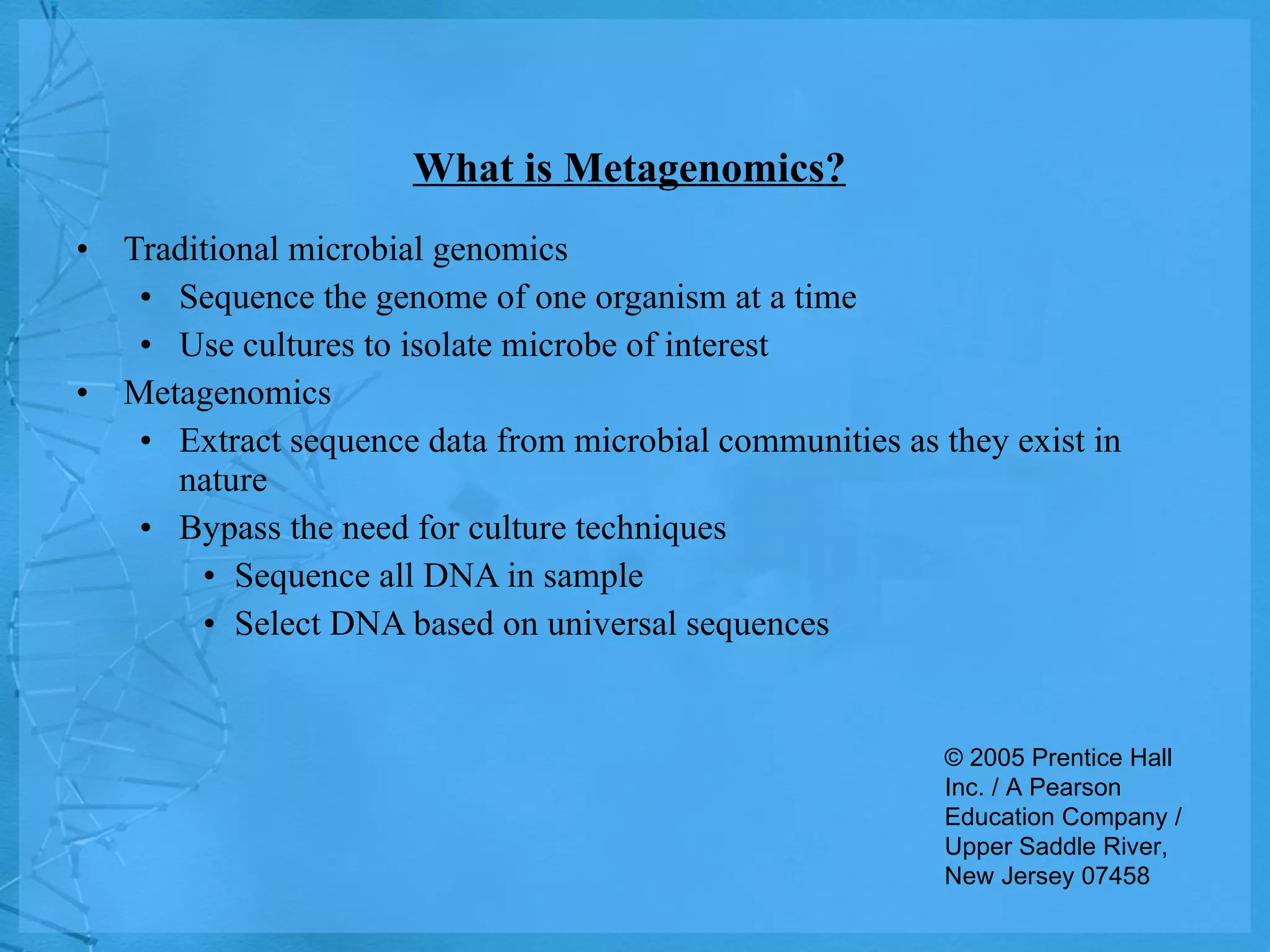 What is Metagenomics? Traditional microbial genomics Sequence the genome of one organism at a time Use cultures to isolate microbe of interest Metagenomics Extract sequence data from microbial communities as they exist in nature Bypass the need for culture techniques Sequence all DNA in sample Select DNA based on universal sequences © 2005 Prentice Hall Inc. / A Pearson Education Company / Upper Saddle River, New Jersey 07458 