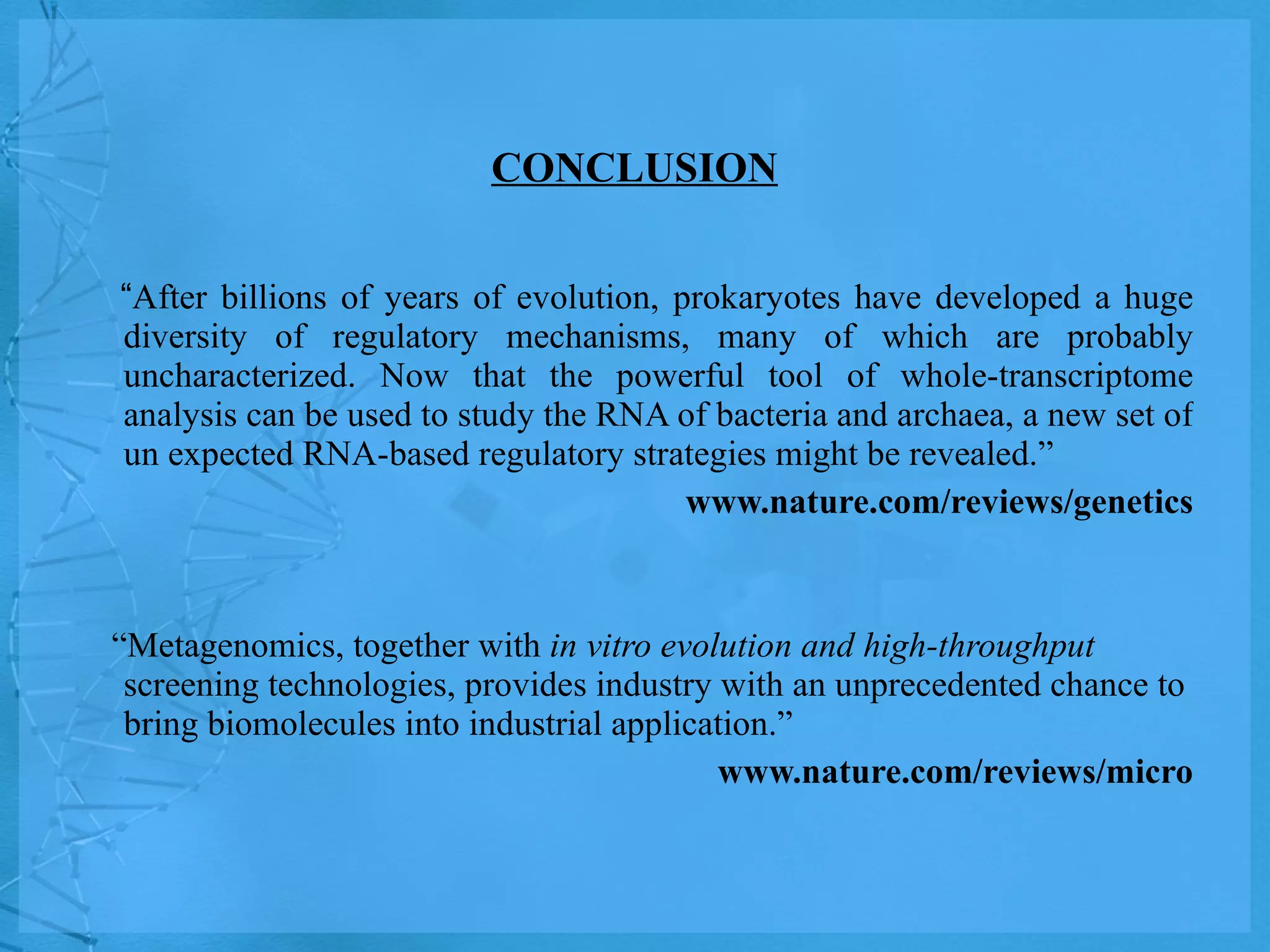 CONCLUSION “ After billions of years of evolution, prokaryotes have developed a huge diversity of regulatory mechanisms, many of which are probably uncharacterized. Now that the powerful tool of whole-transcriptome analysis can be used to study the RNA of bacteria and archaea, a new set of un expected RNA-based regulatory strategies might be revealed.” www.nature.com/reviews/genetics “ Metagenomics, together with  in vitro evolution and high-throughput  screening technologies, provides industry with an unprecedented chance to bring biomolecules into industrial application.” www.nature.com/reviews/micro 