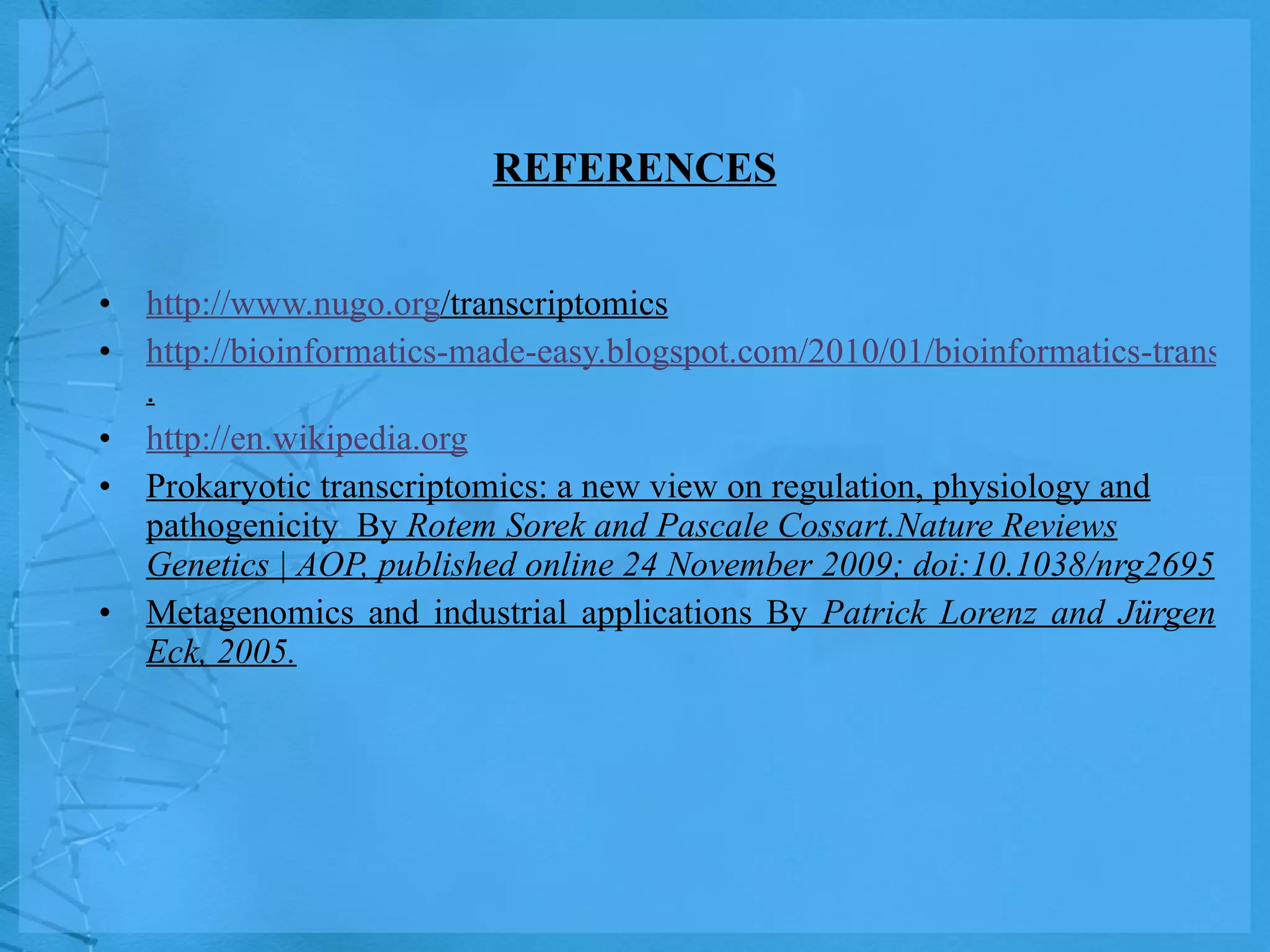 REFERENCES http://www.nugo.org /transcriptomics http://bioinformatics-made-easy.blogspot.com/2010/01/bioinformatics-transcriptomics . http://en.wikipedia.org Prokaryotic transcriptomics: a new view on regulation, physiology and pathogenicity  By  Rotem Sorek and Pascale Cossart.Nature Reviews Genetics | AOP, published online 24 November 2009; doi:10.1038/nrg2695 Metagenomics and industrial applications By  Patrick Lorenz and Jürgen Eck, 2005. 