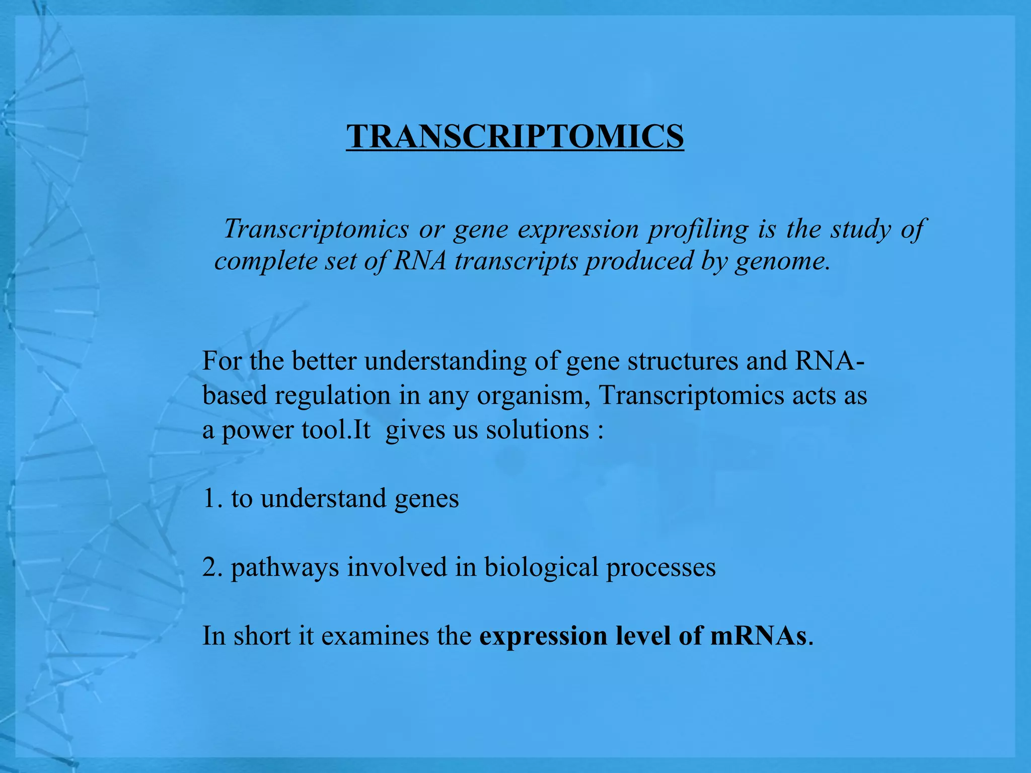 TRANSCRIPTOMICS Transcriptomics or gene expression profiling is the study of complete set of RNA transcripts produced by genome. For the better understanding of gene structures and RNA-based regulation in any organism, Transcriptomics acts as a power tool.It  gives us solutions : 1. to understand genes  2. pathways involved in biological processes In short it examines the  expression level of mRNAs . 