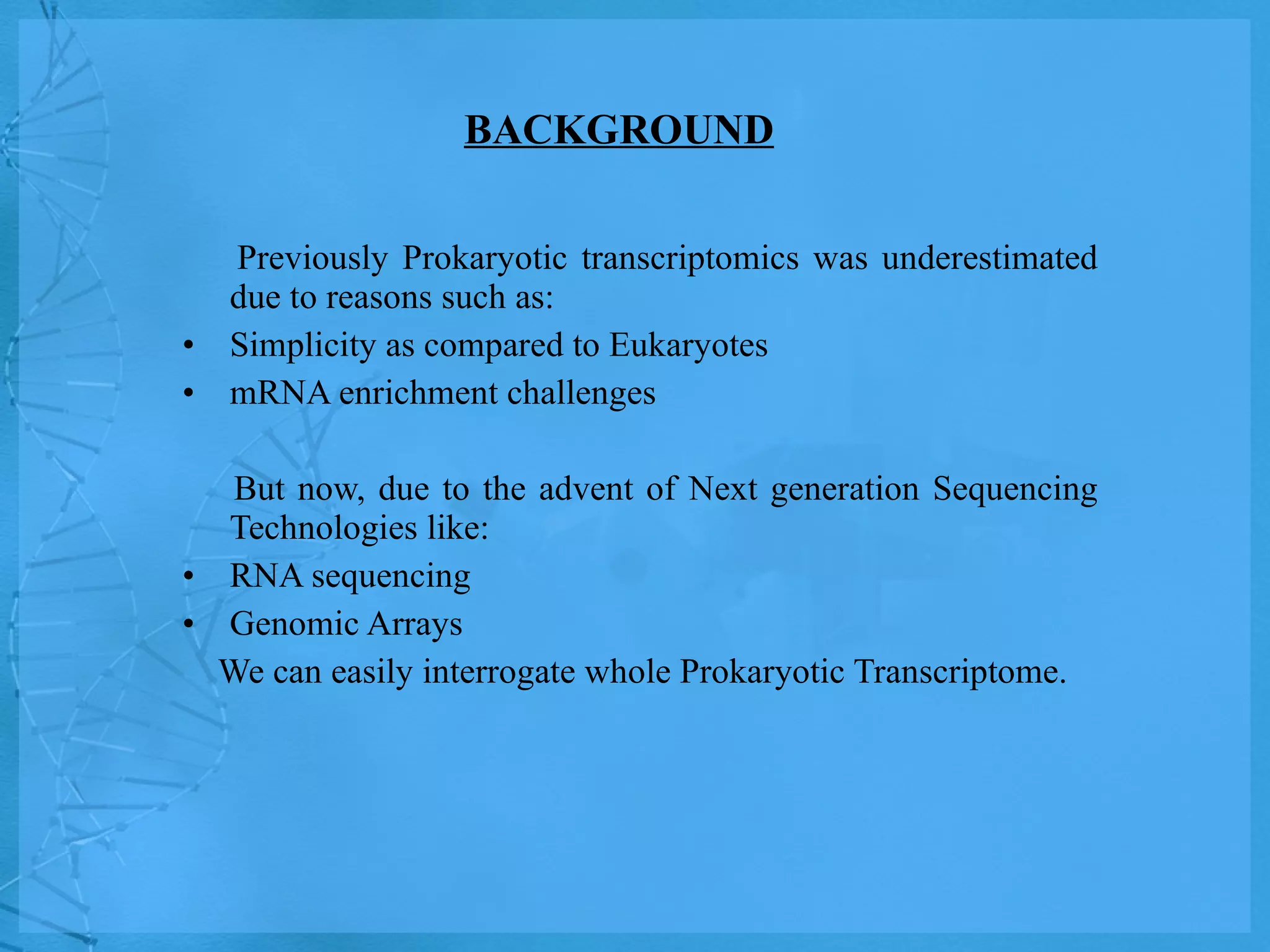 BACKGROUND Previously Prokaryotic transcriptomics was underestimated due to reasons such as: Simplicity as compared to Eukaryotes mRNA enrichment challenges But now, due to the advent of Next generation Sequencing Technologies like: RNA sequencing  Genomic Arrays We can easily interrogate whole Prokaryotic Transcriptome. 