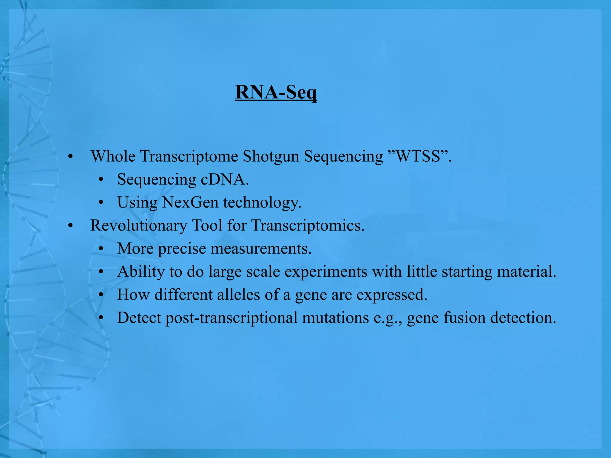 RNA-Seq Whole Transcriptome Shotgun Sequencing ”WTSS”. Sequencing cDNA. Using NexGen technology.  Revolutionary Tool for Transcriptomics. More precise measurements. Ability to do large scale experiments with little starting material. How different alleles of a gene are expressed. Detect post-transcriptional mutations e.g., gene fusion detection. 