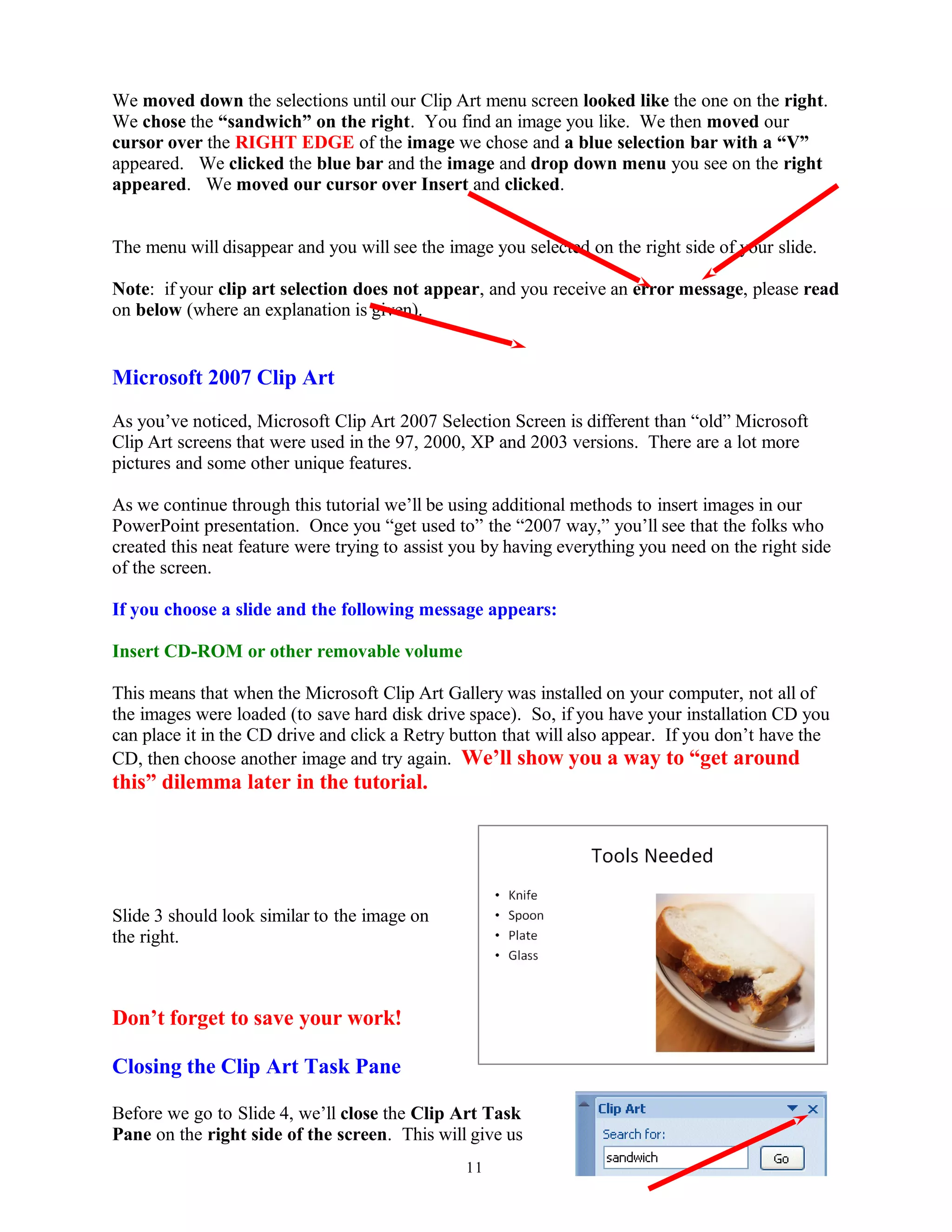 We moved down the selections until our Clip Art menu screen looked like the one on the right.
We chose the “sandwich” on the right. You find an image you like. We then moved our
cursor over the RIGHT EDGE of the image we chose and a blue selection bar with a “V”
appeared. We clicked the blue bar and the image and drop down menu you see on the right
appeared. We moved our cursor over Insert and clicked.
The menu will disappear and you will see the image you selected on the right side of your slide.
Note: if your clip art selection does not appear, and you receive an error message, please read
on below (where an explanation is given).
Microsoft 2007 Clip Art
As you’ve noticed, Microsoft Clip Art 2007 Selection Screen is different than “old” Microsoft
Clip Art screens that were used in the 97, 2000, XP and 2003 versions. There are a lot more
pictures and some other unique features.
As we continue through this tutorial we’ll be using additional methods to insert images in our
PowerPoint presentation. Once you “get used to” the “2007 way,” you’ll see that the folks who
created this neat feature were trying to assist you by having everything you need on the right side
of the screen.
If you choose a slide and the following message appears:
Insert CD-ROM or other removable volume
This means that when the Microsoft Clip Art Gallery was installed on your computer, not all of
the images were loaded (to save hard disk drive space). So, if you have your installation CD you
can place it in the CD drive and click a Retry button that will also appear. If you don’t have the
CD, then choose another image and try again. We’ll show you a way to “get around
this” dilemma later in the tutorial.
Slide 3 should look similar to the image on
the right.
Don’t forget to save your work!
Closing the Clip Art Task Pane
Before we go to Slide 4, we’ll close the Clip Art Task
Pane on the right side of the screen. This will give us
11
 