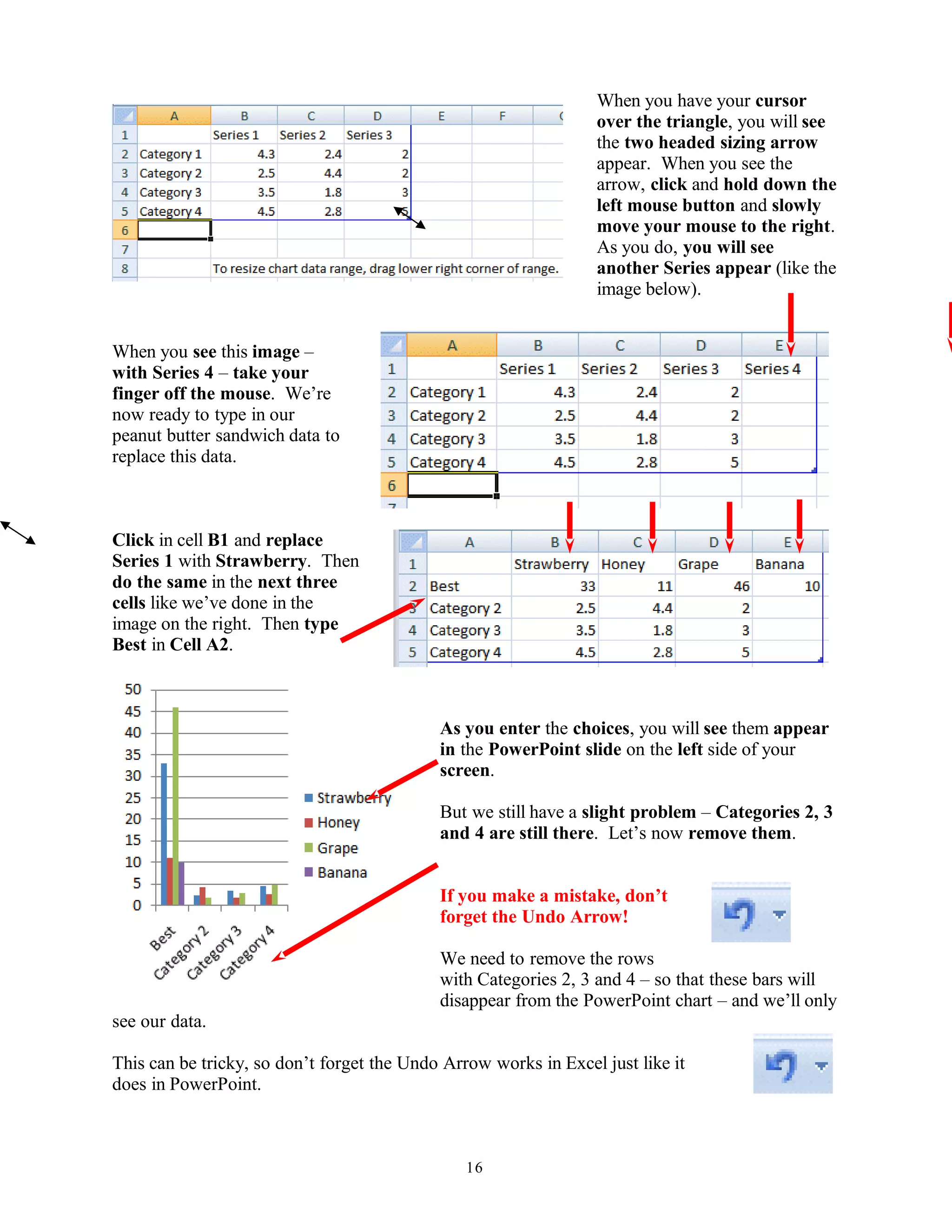 When you have your cursor
over the triangle, you will see
the two headed sizing arrow
appear. When you see the
arrow, click and hold down the
left mouse button and slowly
move your mouse to the right.
As you do, you will see
another Series appear (like the
image below).
When you see this image –
with Series 4 – take your
finger off the mouse. We’re
now ready to type in our
peanut butter sandwich data to
replace this data.
Click in cell B1 and replace
Series 1 with Strawberry. Then
do the same in the next three
cells like we’ve done in the
image on the right. Then type
Best in Cell A2.
As you enter the choices, you will see them appear
in the PowerPoint slide on the left side of your
screen.
But we still have a slight problem – Categories 2, 3
and 4 are still there. Let’s now remove them.
If you make a mistake, don’t
forget the Undo Arrow!
We need to remove the rows
with Categories 2, 3 and 4 – so that these bars will
disappear from the PowerPoint chart – and we’ll only
see our data.
This can be tricky, so don’t forget the Undo Arrow works in Excel just like it
does in PowerPoint.
16
 