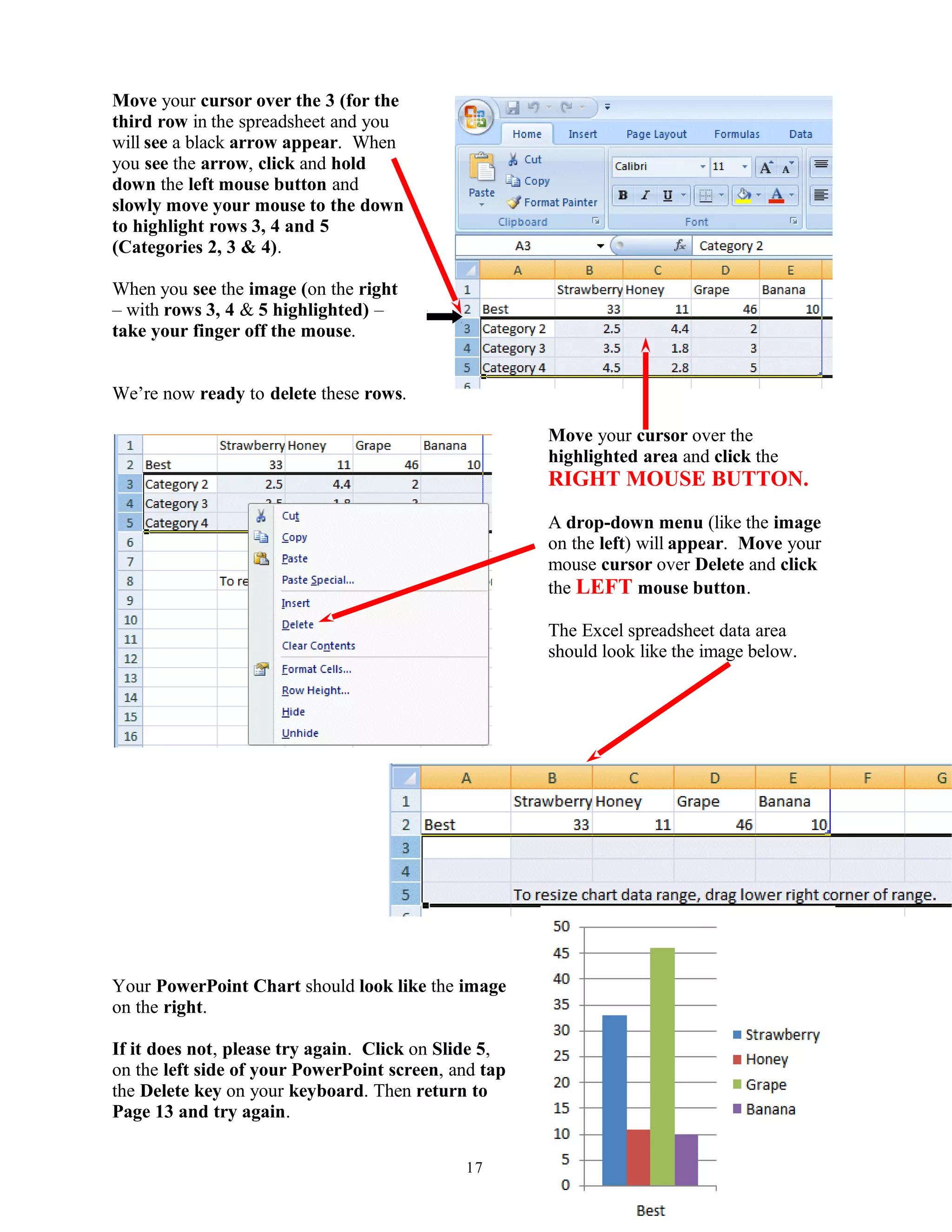 Move your cursor over the 3 (for the
third row in the spreadsheet and you
will see a black arrow appear. When
you see the arrow, click and hold
down the left mouse button and
slowly move your mouse to the down
to highlight rows 3, 4 and 5
(Categories 2, 3 & 4).
When you see the image (on the right
– with rows 3, 4 & 5 highlighted) –
take your finger off the mouse.
We’re now ready to delete these rows.
Move your cursor over the
highlighted area and click the
RIGHT MOUSE BUTTON.
A drop-down menu (like the image
on the left) will appear. Move your
mouse cursor over Delete and click
the LEFT mouse button.
The Excel spreadsheet data area
should look like the image below.
Your PowerPoint Chart should look like the image
on the right.
If it does not, please try again. Click on Slide 5,
on the left side of your PowerPoint screen, and tap
the Delete key on your keyboard. Then return to
Page 13 and try again.
17
 