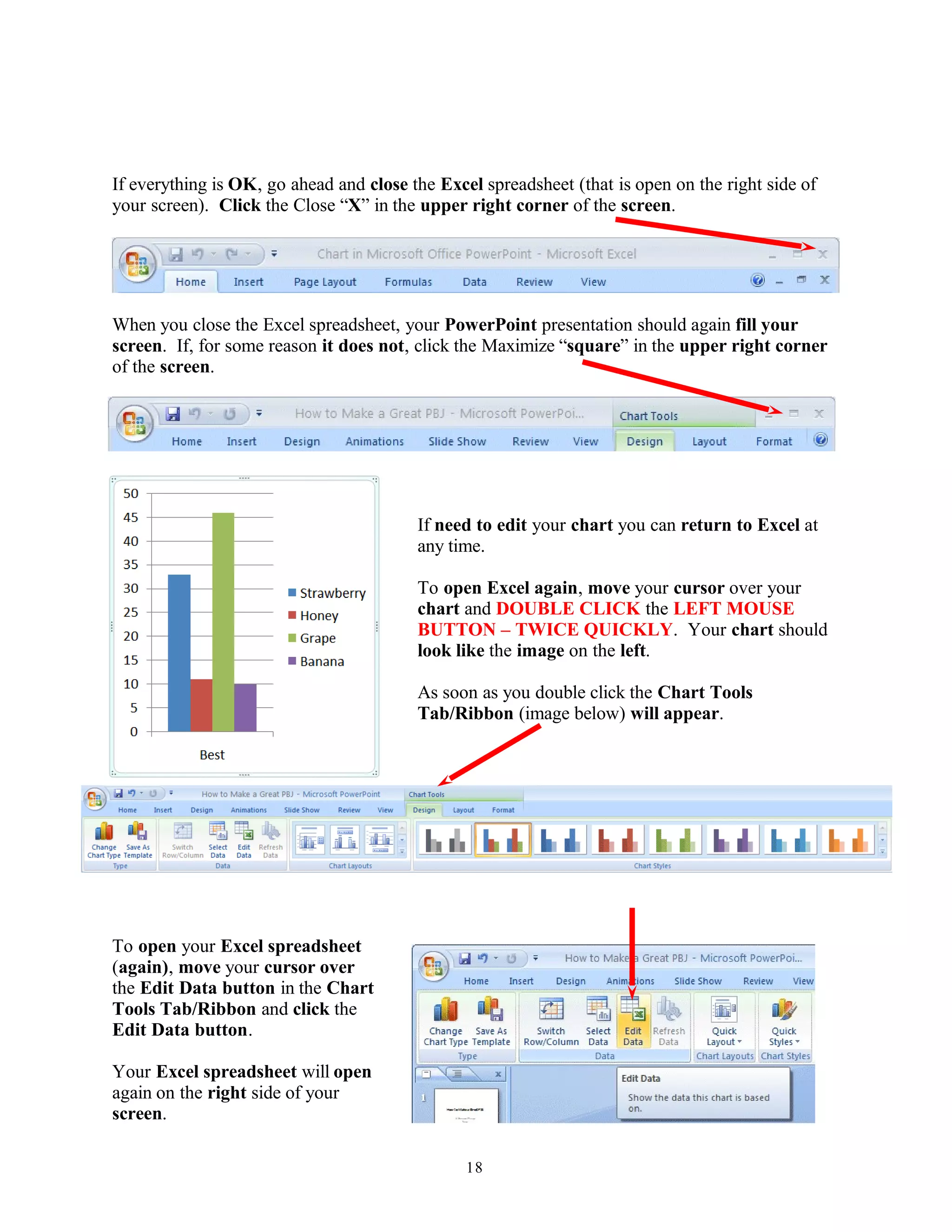 If everything is OK, go ahead and close the Excel spreadsheet (that is open on the right side of
your screen). Click the Close “X” in the upper right corner of the screen.
When you close the Excel spreadsheet, your PowerPoint presentation should again fill your
screen. If, for some reason it does not, click the Maximize “square” in the upper right corner
of the screen.
If need to edit your chart you can return to Excel at
any time.
To open Excel again, move your cursor over your
chart and DOUBLE CLICK the LEFT MOUSE
BUTTON – TWICE QUICKLY. Your chart should
look like the image on the left.
As soon as you double click the Chart Tools
Tab/Ribbon (image below) will appear.
To open your Excel spreadsheet
(again), move your cursor over
the Edit Data button in the Chart
Tools Tab/Ribbon and click the
Edit Data button.
Your Excel spreadsheet will open
again on the right side of your
screen.
18
 