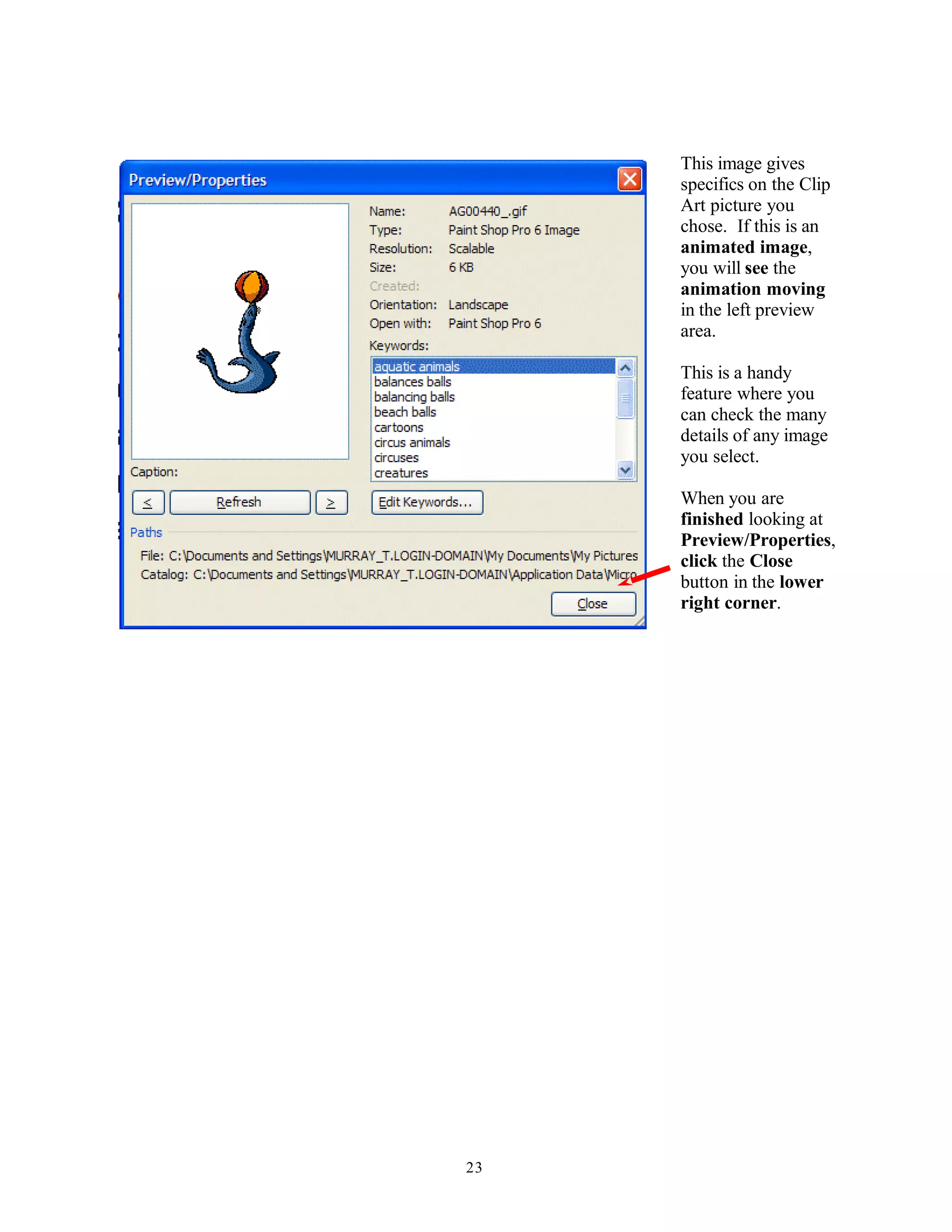 This image gives
specifics on the Clip
Art picture you
chose. If this is an
animated image,
you will see the
animation moving
in the left preview
area.
This is a handy
feature where you
can check the many
details of any image
you select.
When you are
finished looking at
Preview/Properties,
click the Close
button in the lower
right corner.
23
 