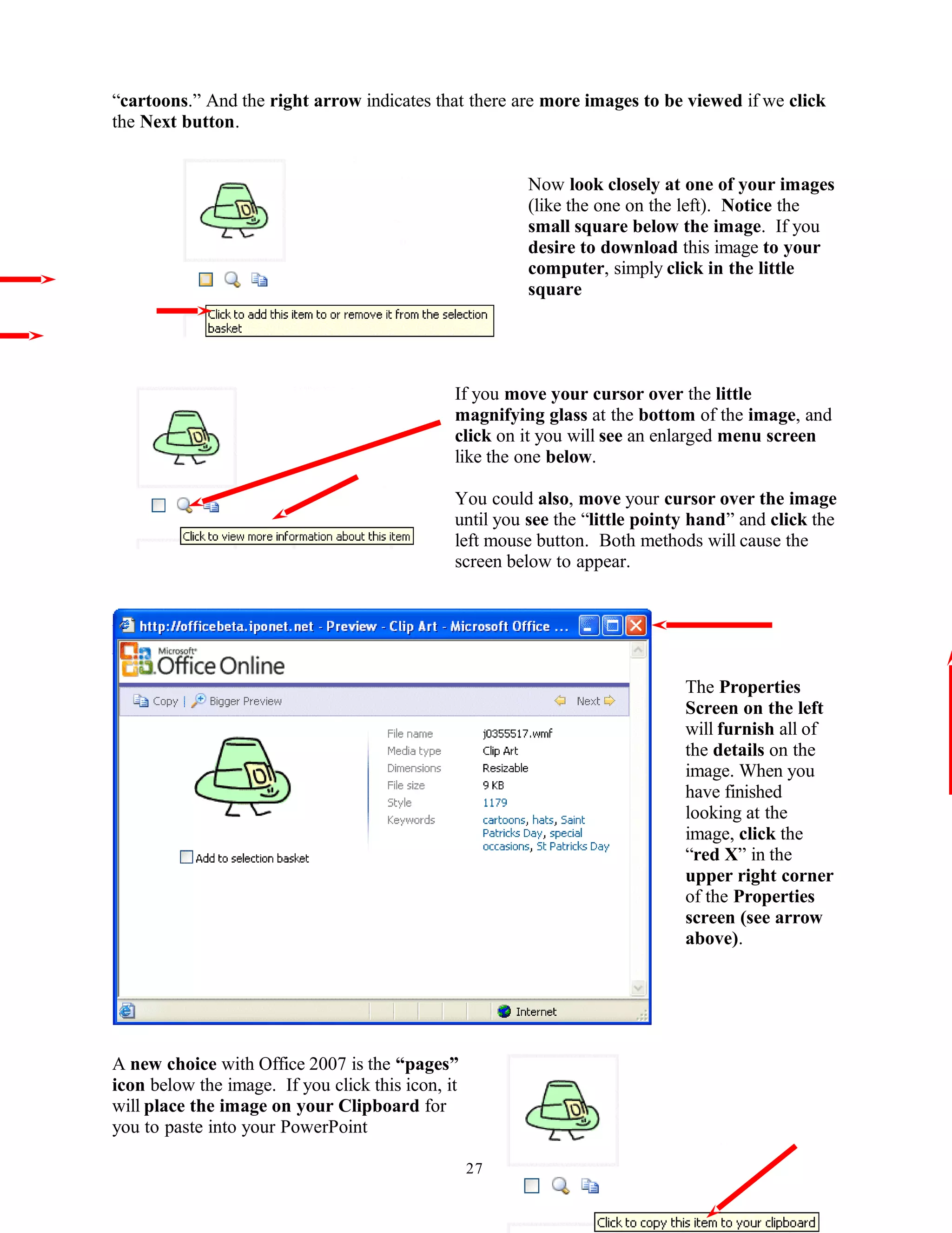 “cartoons.” And the right arrow indicates that there are more images to be viewed if we click
the Next button.
Now look closely at one of your images
(like the one on the left). Notice the
small square below the image. If you
desire to download this image to your
computer, simply click in the little
square
If you move your cursor over the little
magnifying glass at the bottom of the image, and
click on it you will see an enlarged menu screen
like the one below.
You could also, move your cursor over the image
until you see the “little pointy hand” and click the
left mouse button. Both methods will cause the
screen below to appear.
The Properties
Screen on the left
will furnish all of
the details on the
image. When you
have finished
looking at the
image, click the
“red X” in the
upper right corner
of the Properties
screen (see arrow
above).
A new choice with Office 2007 is the “pages”
icon below the image. If you click this icon, it
will place the image on your Clipboard for
you to paste into your PowerPoint
27
 