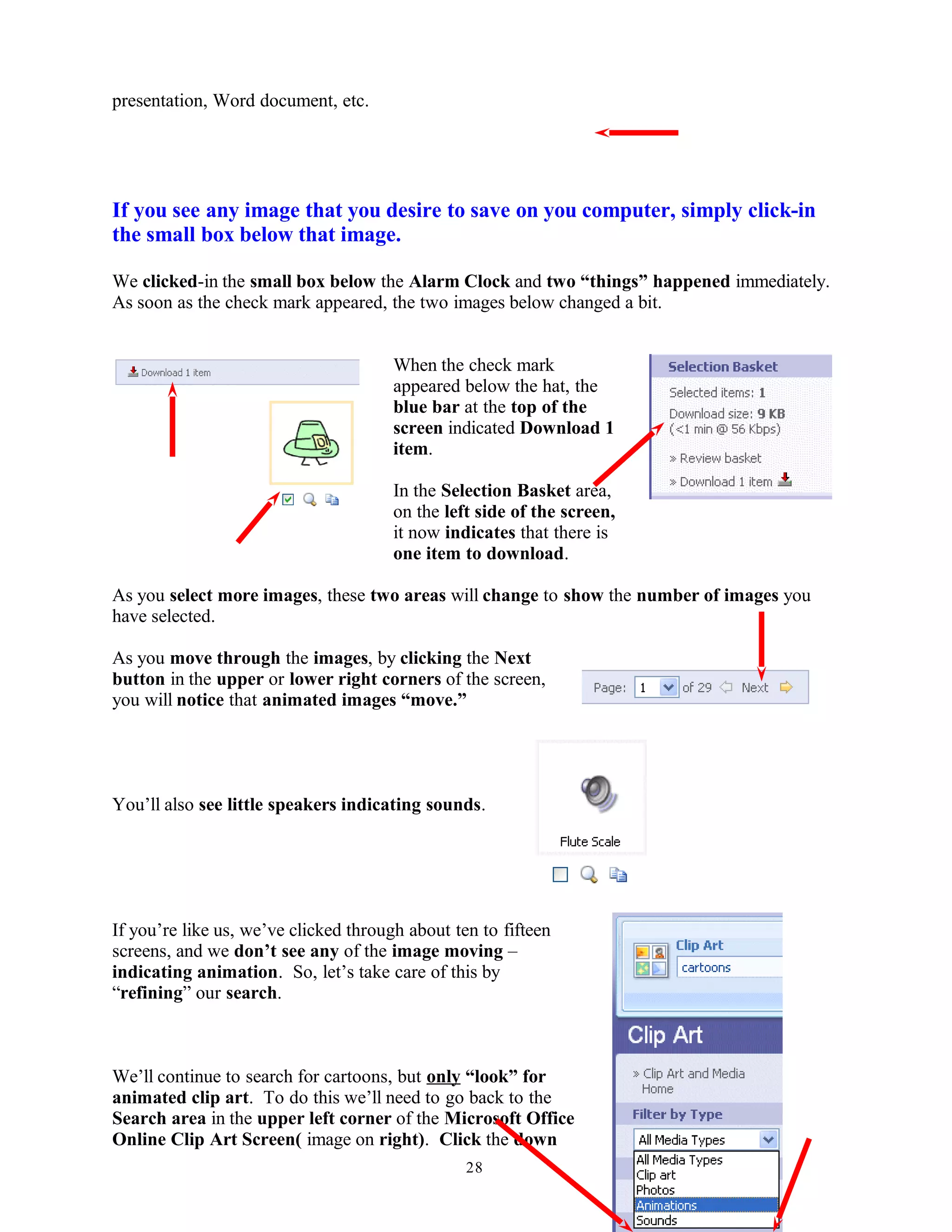 presentation, Word document, etc.
If you see any image that you desire to save on you computer, simply click-in
the small box below that image.
We clicked-in the small box below the Alarm Clock and two “things” happened immediately.
As soon as the check mark appeared, the two images below changed a bit.
When the check mark
appeared below the hat, the
blue bar at the top of the
screen indicated Download 1
item.
In the Selection Basket area,
on the left side of the screen,
it now indicates that there is
one item to download.
As you select more images, these two areas will change to show the number of images you
have selected.
As you move through the images, by clicking the Next
button in the upper or lower right corners of the screen,
you will notice that animated images “move.”
You’ll also see little speakers indicating sounds.
If you’re like us, we’ve clicked through about ten to fifteen
screens, and we don’t see any of the image moving –
indicating animation. So, let’s take care of this by
“refining” our search.
We’ll continue to search for cartoons, but only “look” for
animated clip art. To do this we’ll need to go back to the
Search area in the upper left corner of the Microsoft Office
Online Clip Art Screen( image on right). Click the down
28
 