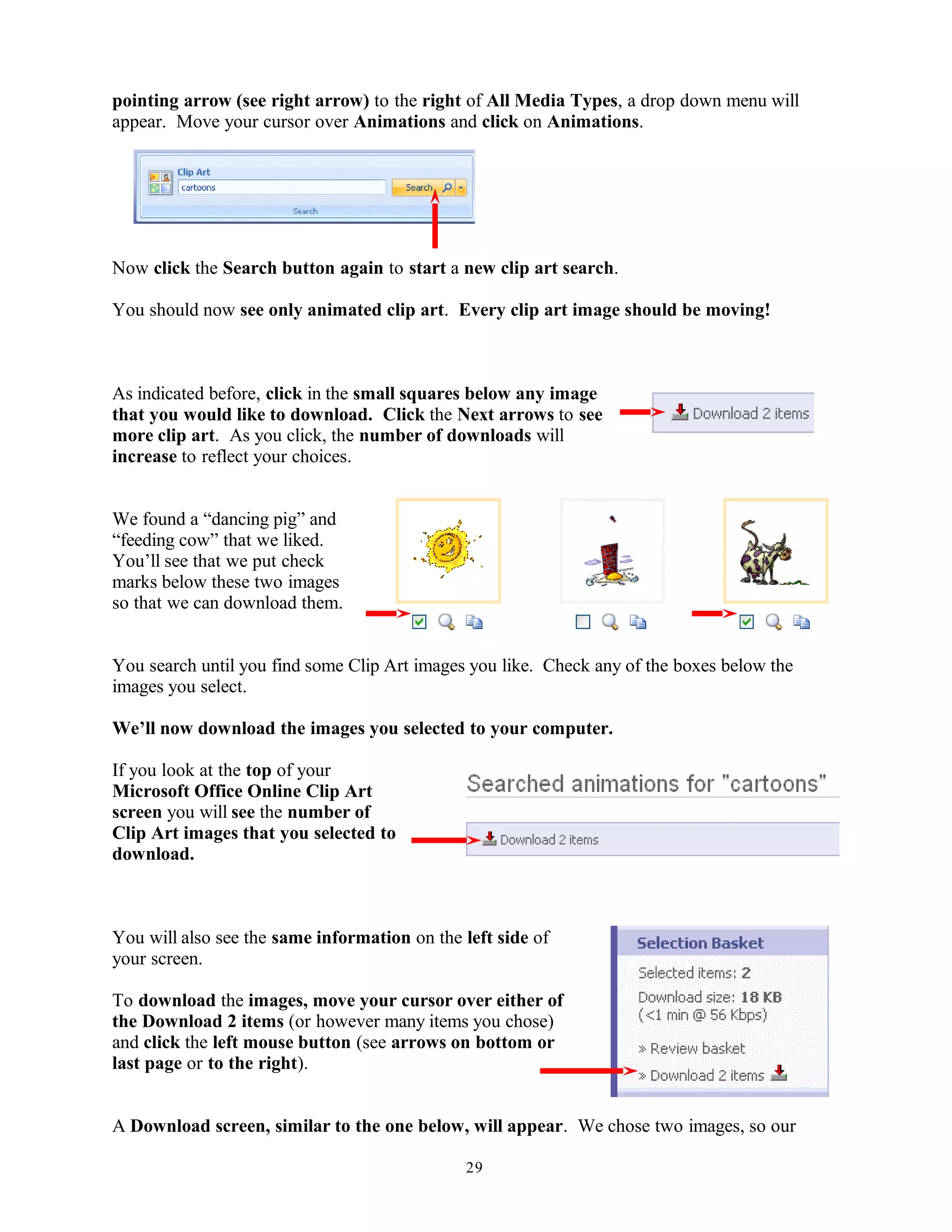 pointing arrow (see right arrow) to the right of All Media Types, a drop down menu will
appear. Move your cursor over Animations and click on Animations.
Now click the Search button again to start a new clip art search.
You should now see only animated clip art. Every clip art image should be moving!
As indicated before, click in the small squares below any image
that you would like to download. Click the Next arrows to see
more clip art. As you click, the number of downloads will
increase to reflect your choices.
We found a “dancing pig” and
“feeding cow” that we liked.
You’ll see that we put check
marks below these two images
so that we can download them.
You search until you find some Clip Art images you like. Check any of the boxes below the
images you select.
We’ll now download the images you selected to your computer.
If you look at the top of your
Microsoft Office Online Clip Art
screen you will see the number of
Clip Art images that you selected to
download.
You will also see the same information on the left side of
your screen.
To download the images, move your cursor over either of
the Download 2 items (or however many items you chose)
and click the left mouse button (see arrows on bottom or
last page or to the right).
A Download screen, similar to the one below, will appear. We chose two images, so our
29
 