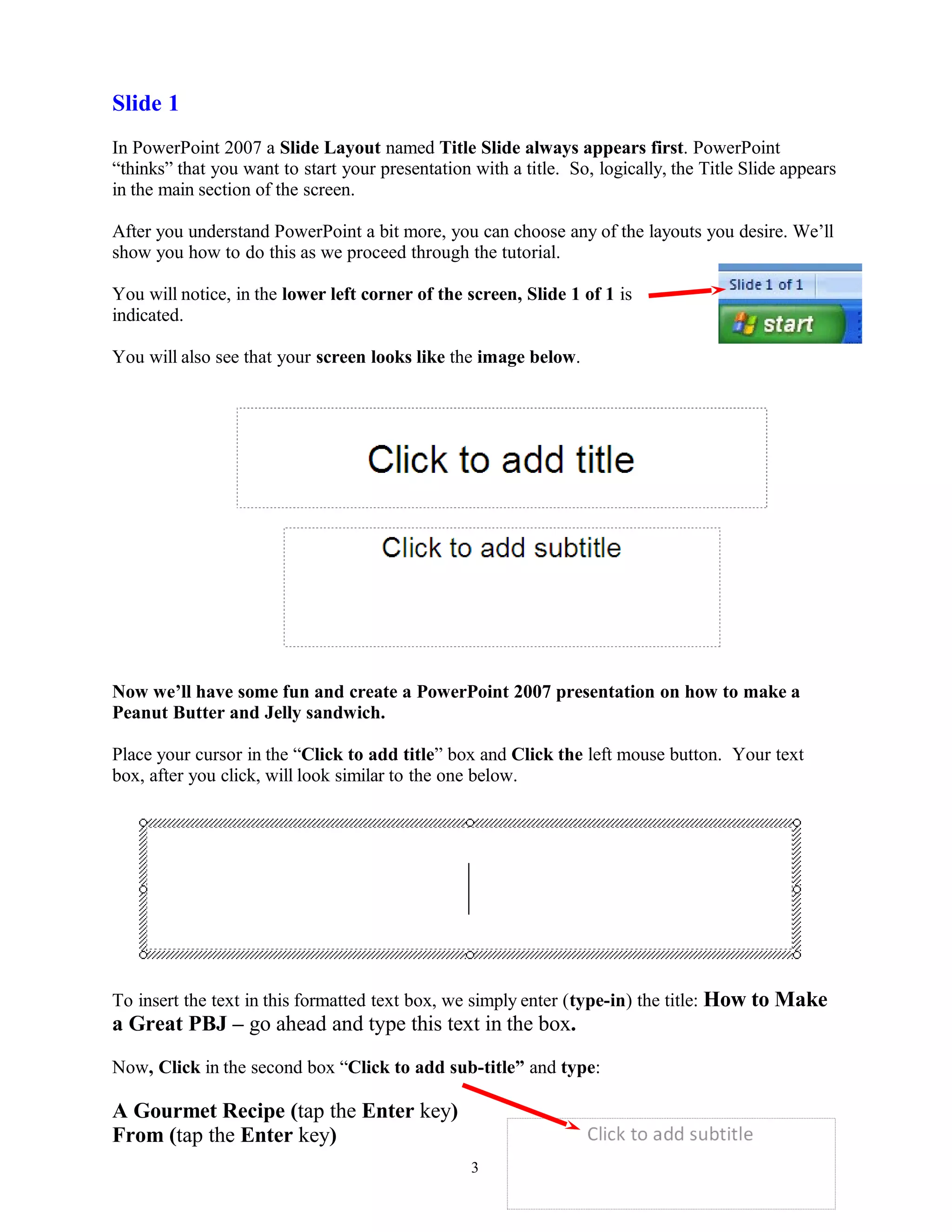 Slide 1
In PowerPoint 2007 a Slide Layout named Title Slide always appears first. PowerPoint
“thinks” that you want to start your presentation with a title. So, logically, the Title Slide appears
in the main section of the screen.
After you understand PowerPoint a bit more, you can choose any of the layouts you desire. We’ll
show you how to do this as we proceed through the tutorial.
You will notice, in the lower left corner of the screen, Slide 1 of 1 is
indicated.
You will also see that your screen looks like the image below.
Now we’ll have some fun and create a PowerPoint 2007 presentation on how to make a
Peanut Butter and Jelly sandwich.
Place your cursor in the “Click to add title” box and Click the left mouse button. Your text
box, after you click, will look similar to the one below.
To insert the text in this formatted text box, we simply enter (type-in) the title: How to Make
a Great PBJ – go ahead and type this text in the box.
Now, Click in the second box “Click to add sub-title” and type:
A Gourmet Recipe (tap the Enter key)
From (tap the Enter key)
3
 