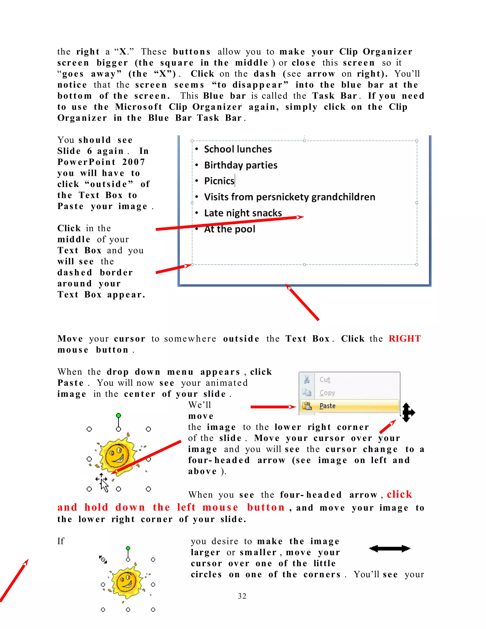 the right a “X.” These button s allow you to make your Clip Organizer
screen bigg er (the square in the middle ) or clos e this scree n so it
“goes away” (the “X”) . Click on the dash (see arrow on right). You’ll
notice that the scree n see m s “to disapp e ar” into the blue bar at the
bottom of the screen . This Blue bar is called the Task Bar . If you need
to use the Microsoft Clip Organizer again, simply click on the Clip
Organizer in the Blue Bar Task Bar .
You should see
Slide 6 again . In
Pow erPoint 2007
you will have to
click “outsid e ” of
the Text Box to
Paste your image .
Click in the
middle of your
Text Box and you
will see the
dash e d border
around your
Text Box appear.
Move your cursor to somewhere outsid e the Text Box . Click the RIGHT
mous e button .
When the drop down menu appears , click
Paste . You will now see your animated
image in the center of your slide .
We’ll
move
the image to the lower right corner
of the slide . Move your cursor over your
image and you will see the cursor chang e to a
four- head e d arrow (see imag e on left and
above ).
When you see the four- head e d arrow , click
and hold down the left mous e button , and move your imag e to
the low er right corner of your slide.
If you desire to make the image
larger or smaller , move your
cursor over one of the little
circles on one of the corners . You’ll see your
32
 