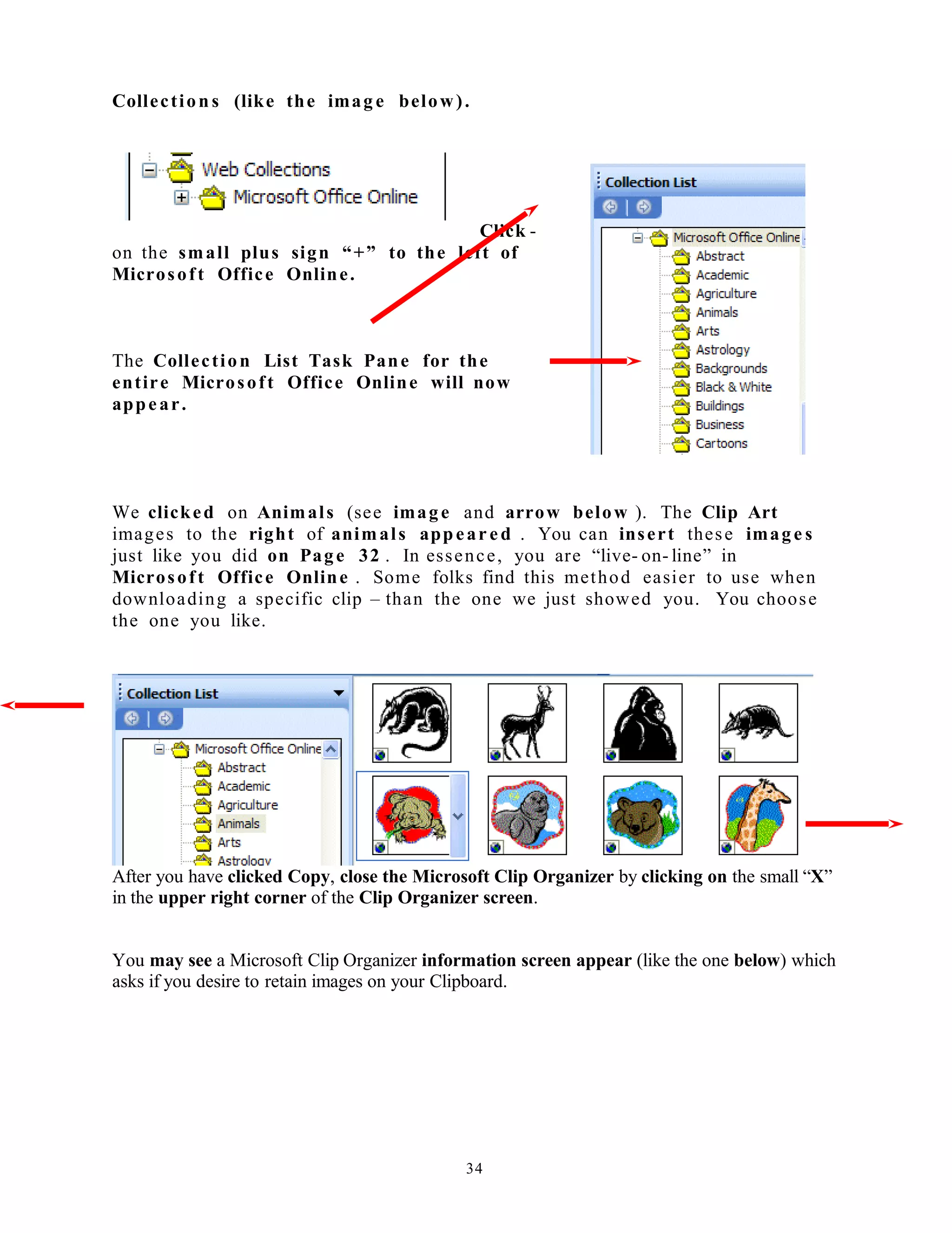 Collection s (like the imag e below).
Click -
on the small plus sign “+” to the left of
Microsoft Office Online.
The Collection List Task Pane for the
entire Microsoft Office Online will now
appear.
We clicked on Animals (see image and arrow below ). The Clip Art
images to the right of animals appear ed . You can insert these image s
just like you did on Page 32 . In essence, you are “live- on- line” in
Microsoft Office Online . Some folks find this method easier to use when
downloading a specific clip – than the one we just showed you. You choose
the one you like.
After you have clicked Copy, close the Microsoft Clip Organizer by clicking on the small “X”
in the upper right corner of the Clip Organizer screen.
You may see a Microsoft Clip Organizer information screen appear (like the one below) which
asks if you desire to retain images on your Clipboard.
34
 