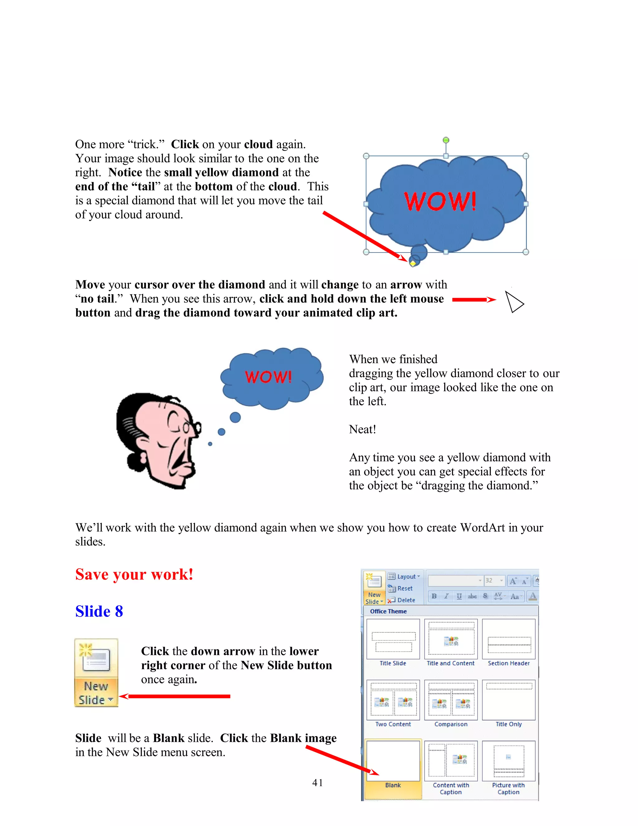 One more “trick.” Click on your cloud again.
Your image should look similar to the one on the
right. Notice the small yellow diamond at the
end of the “tail” at the bottom of the cloud. This
is a special diamond that will let you move the tail
of your cloud around.
Move your cursor over the diamond and it will change to an arrow with
“no tail.” When you see this arrow, click and hold down the left mouse
button and drag the diamond toward your animated clip art.
When we finished
dragging the yellow diamond closer to our
clip art, our image looked like the one on
the left.
Neat!
Any time you see a yellow diamond with
an object you can get special effects for
the object be “dragging the diamond.”
We’ll work with the yellow diamond again when we show you how to create WordArt in your
slides.
Save your work!
Slide 8
Click the down arrow in the lower
right corner of the New Slide button
once again.
Slide will be a Blank slide. Click the Blank image
in the New Slide menu screen.
41
 