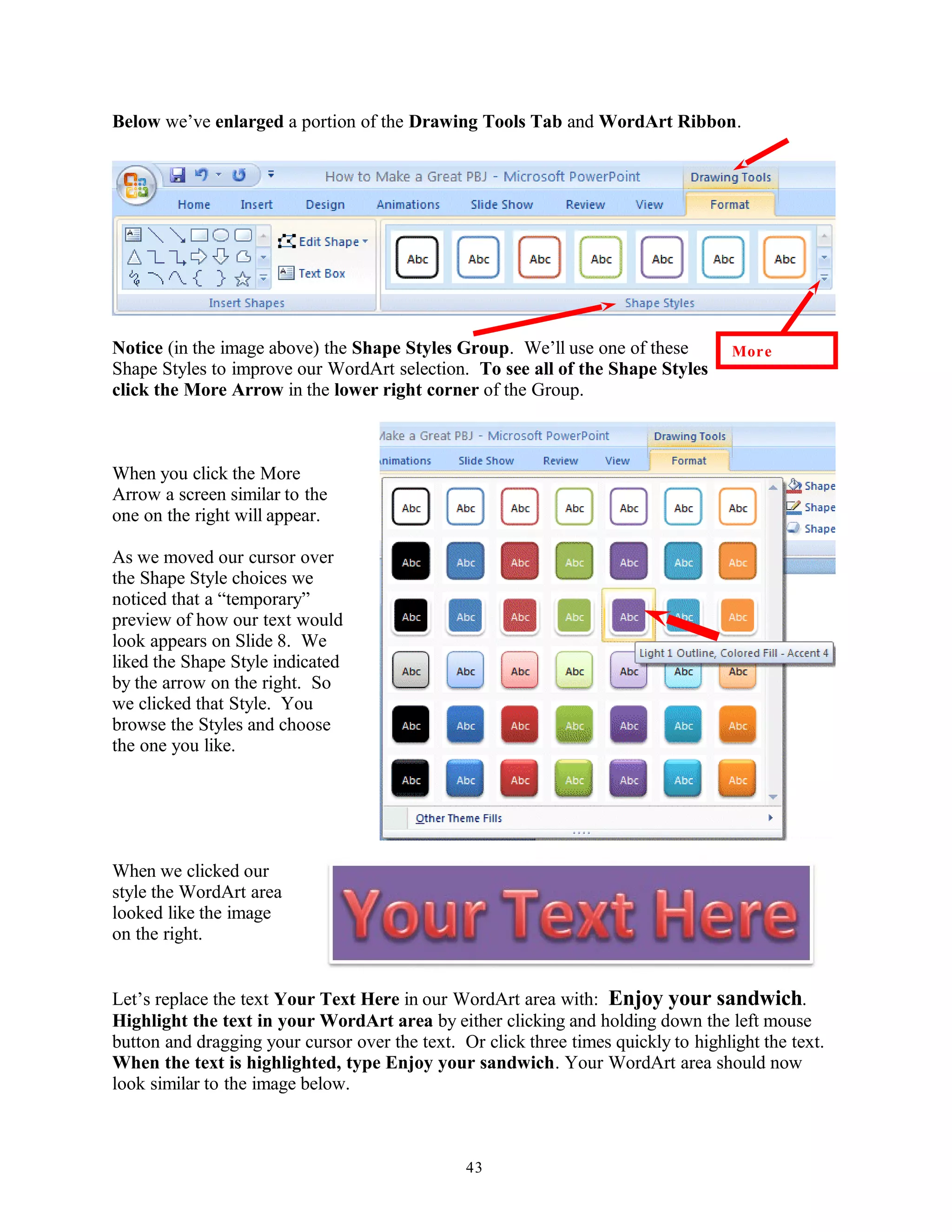 Below we’ve enlarged a portion of the Drawing Tools Tab and WordArt Ribbon.
Notice (in the image above) the Shape Styles Group. We’ll use one of these
Shape Styles to improve our WordArt selection. To see all of the Shape Styles
click the More Arrow in the lower right corner of the Group.
When you click the More
Arrow a screen similar to the
one on the right will appear.
As we moved our cursor over
the Shape Style choices we
noticed that a “temporary”
preview of how our text would
look appears on Slide 8. We
liked the Shape Style indicated
by the arrow on the right. So
we clicked that Style. You
browse the Styles and choose
the one you like.
When we clicked our
style the WordArt area
looked like the image
on the right.
Let’s replace the text Your Text Here in our WordArt area with: Enjoy your sandwich.
Highlight the text in your WordArt area by either clicking and holding down the left mouse
button and dragging your cursor over the text. Or click three times quickly to highlight the text.
When the text is highlighted, type Enjoy your sandwich. Your WordArt area should now
look similar to the image below.
43
More
 