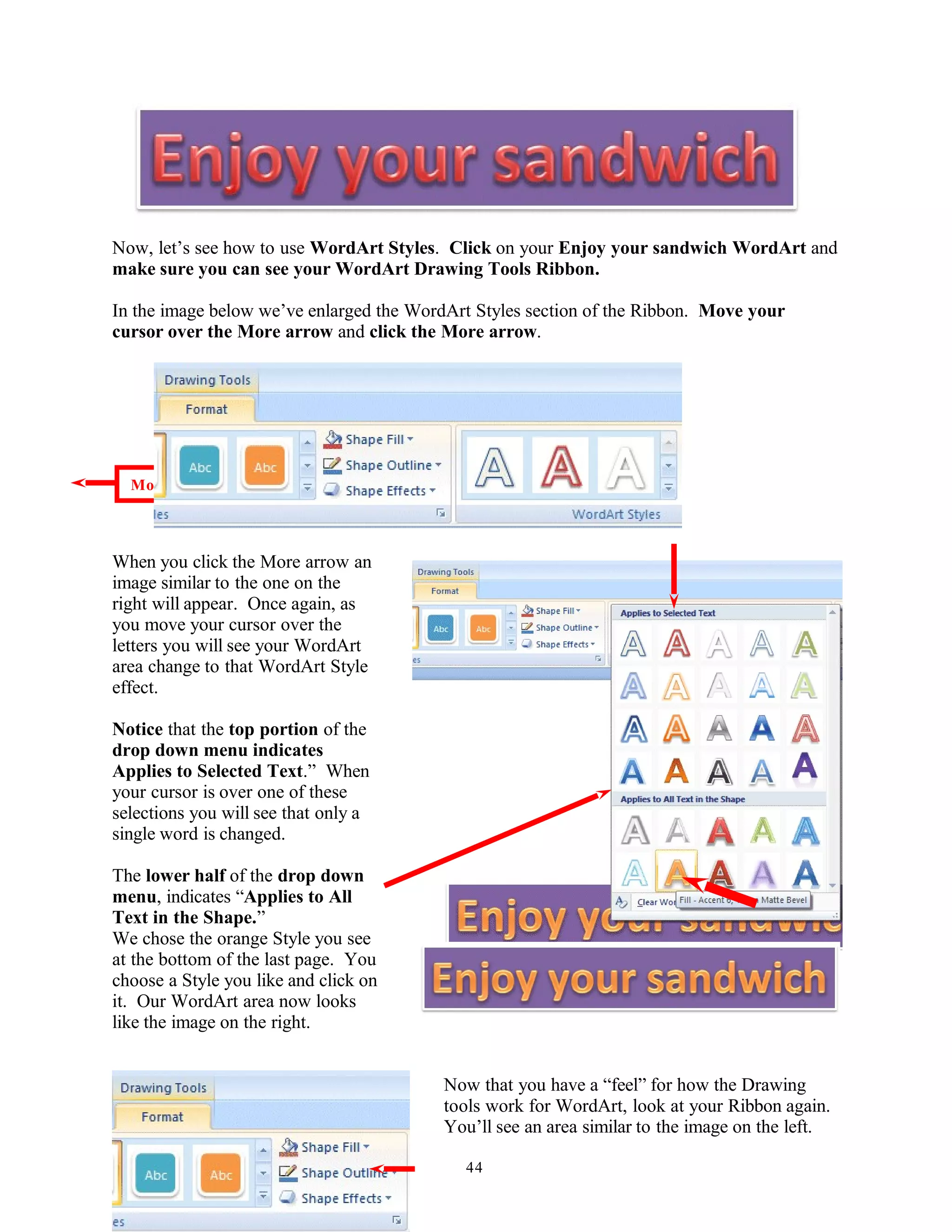 Now, let’s see how to use WordArt Styles. Click on your Enjoy your sandwich WordArt and
make sure you can see your WordArt Drawing Tools Ribbon.
In the image below we’ve enlarged the WordArt Styles section of the Ribbon. Move your
cursor over the More arrow and click the More arrow.
When you click the More arrow an
image similar to the one on the
right will appear. Once again, as
you move your cursor over the
letters you will see your WordArt
area change to that WordArt Style
effect.
Notice that the top portion of the
drop down menu indicates
Applies to Selected Text.” When
your cursor is over one of these
selections you will see that only a
single word is changed.
The lower half of the drop down
menu, indicates “Applies to All
Text in the Shape.”
We chose the orange Style you see
at the bottom of the last page. You
choose a Style you like and click on
it. Our WordArt area now looks
like the image on the right.
Now that you have a “feel” for how the Drawing
tools work for WordArt, look at your Ribbon again.
You’ll see an area similar to the image on the left.
44
More
 
