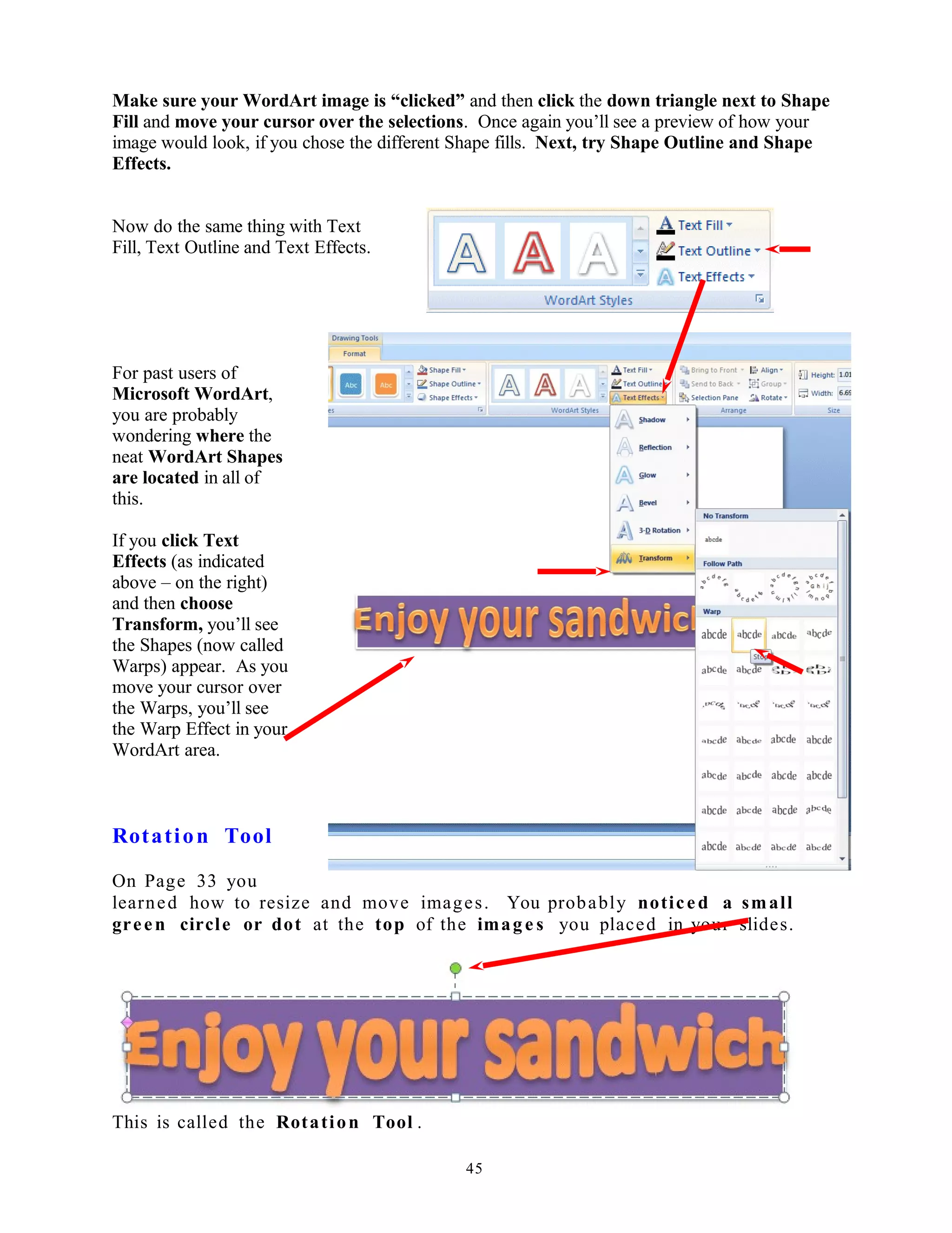 Make sure your WordArt image is “clicked” and then click the down triangle next to Shape
Fill and move your cursor over the selections. Once again you’ll see a preview of how your
image would look, if you chose the different Shape fills. Next, try Shape Outline and Shape
Effects.
Now do the same thing with Text
Fill, Text Outline and Text Effects.
For past users of
Microsoft WordArt,
you are probably
wondering where the
neat WordArt Shapes
are located in all of
this.
If you click Text
Effects (as indicated
above – on the right)
and then choose
Transform, you’ll see
the Shapes (now called
Warps) appear. As you
move your cursor over
the Warps, you’ll see
the Warp Effect in your
WordArt area.
Rotation Tool
On Page 33 you
learned how to resize and move images. You probably noticed a small
green circle or dot at the top of the image s you placed in your slides.
This is called the Rotation Tool .
45
 