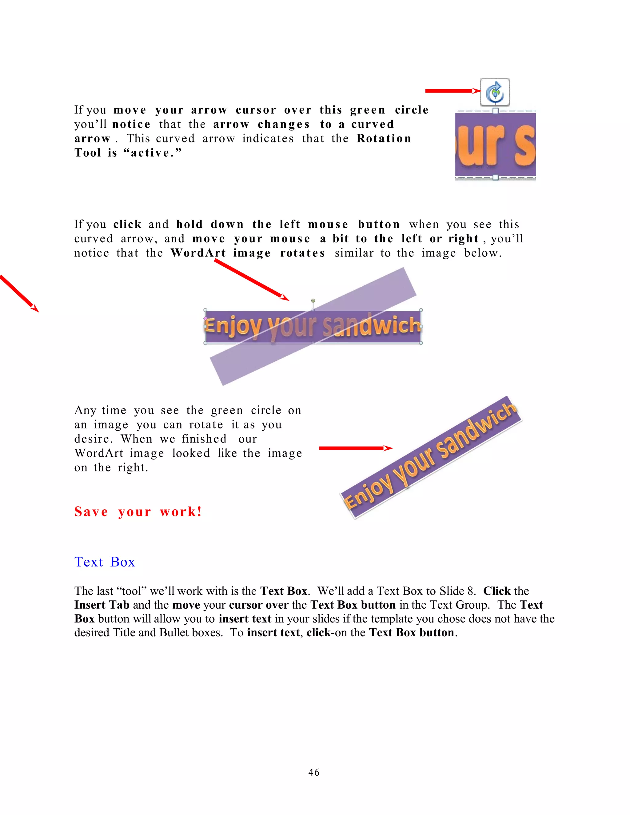 If you move your arrow cursor over this green circle
you’ll notice that the arrow chang e s to a curved
arrow . This curved arrow indicates that the Rotation
Tool is “active.”
If you click and hold down the left mous e button when you see this
curved arrow, and move your mous e a bit to the left or right , you’ll
notice that the WordArt image rotate s similar to the image below.
Any time you see the green circle on
an image you can rotate it as you
desire. When we finished our
WordArt image looked like the image
on the right.
Save your work!
Text Box
The last “tool” we’ll work with is the Text Box. We’ll add a Text Box to Slide 8. Click the
Insert Tab and the move your cursor over the Text Box button in the Text Group. The Text
Box button will allow you to insert text in your slides if the template you chose does not have the
desired Title and Bullet boxes. To insert text, click-on the Text Box button.
46
 