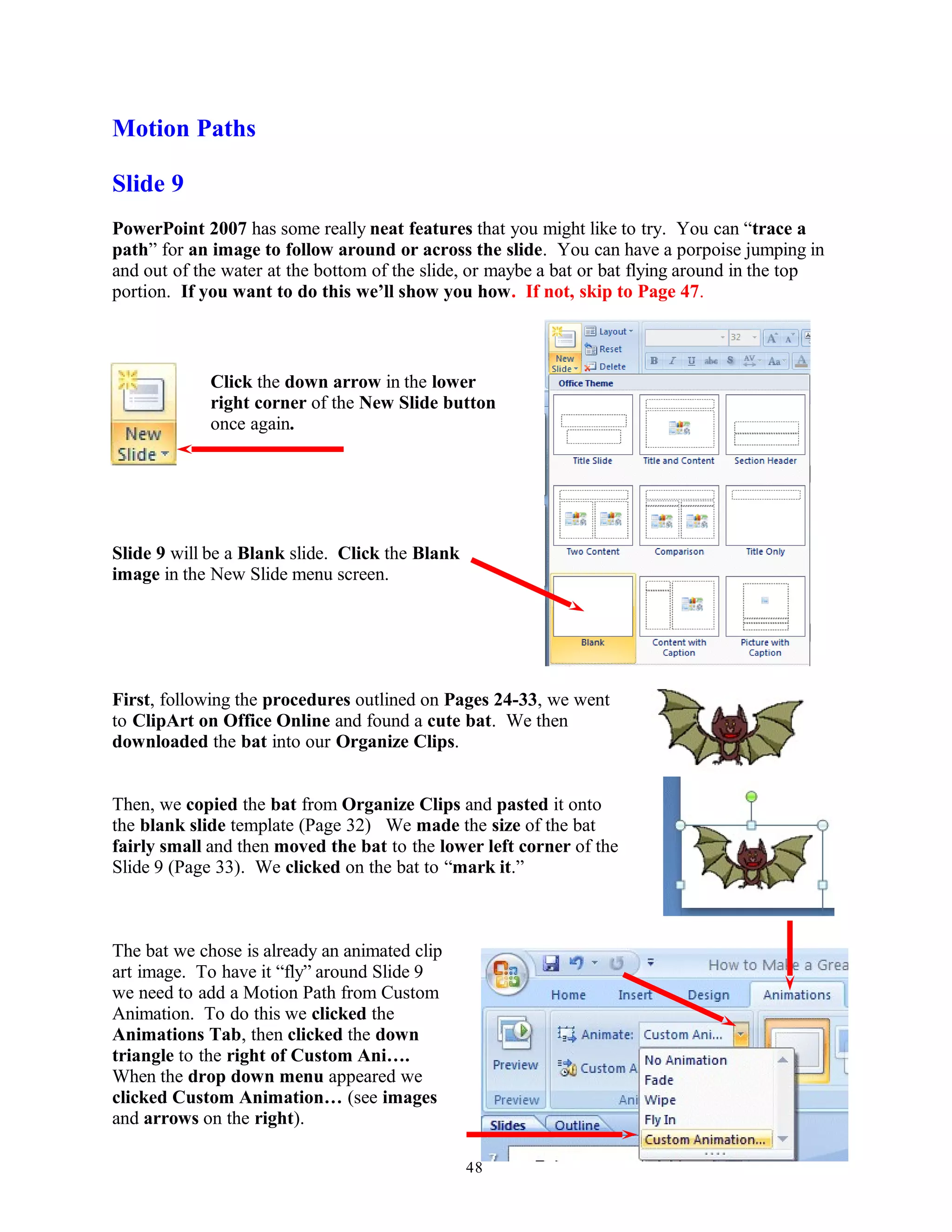 Motion Paths
Slide 9
PowerPoint 2007 has some really neat features that you might like to try. You can “trace a
path” for an image to follow around or across the slide. You can have a porpoise jumping in
and out of the water at the bottom of the slide, or maybe a bat or bat flying around in the top
portion. If you want to do this we’ll show you how. If not, skip to Page 47.
Click the down arrow in the lower
right corner of the New Slide button
once again.
Slide 9 will be a Blank slide. Click the Blank
image in the New Slide menu screen.
First, following the procedures outlined on Pages 24-33, we went
to ClipArt on Office Online and found a cute bat. We then
downloaded the bat into our Organize Clips.
Then, we copied the bat from Organize Clips and pasted it onto
the blank slide template (Page 32) We made the size of the bat
fairly small and then moved the bat to the lower left corner of the
Slide 9 (Page 33). We clicked on the bat to “mark it.”
The bat we chose is already an animated clip
art image. To have it “fly” around Slide 9
we need to add a Motion Path from Custom
Animation. To do this we clicked the
Animations Tab, then clicked the down
triangle to the right of Custom Ani….
When the drop down menu appeared we
clicked Custom Animation… (see images
and arrows on the right).
48
 