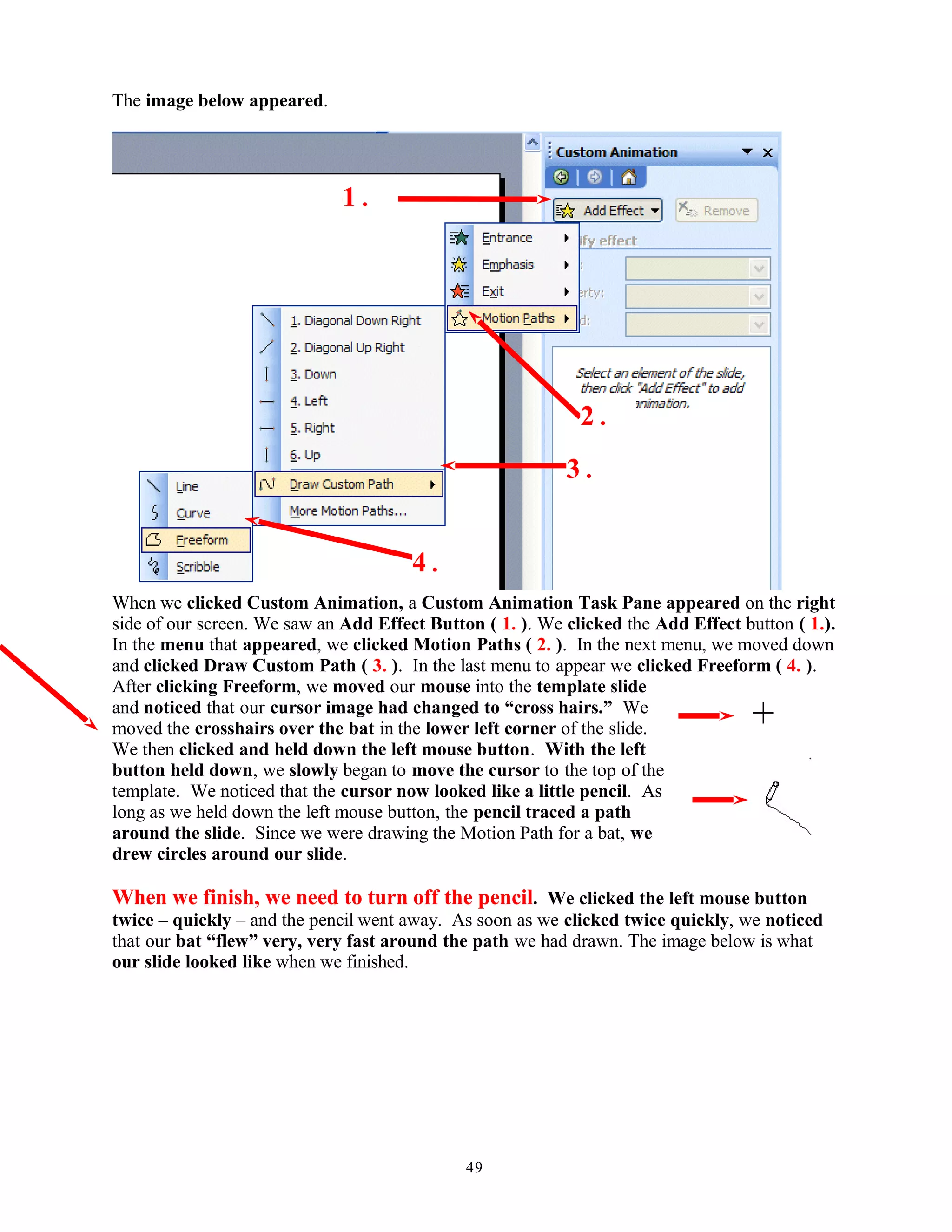 The image below appeared.
When we clicked Custom Animation, a Custom Animation Task Pane appeared on the right
side of our screen. We saw an Add Effect Button ( 1. ). We clicked the Add Effect button ( 1.).
In the menu that appeared, we clicked Motion Paths ( 2. ). In the next menu, we moved down
and clicked Draw Custom Path ( 3. ). In the last menu to appear we clicked Freeform ( 4. ).
After clicking Freeform, we moved our mouse into the template slide
and noticed that our cursor image had changed to “cross hairs.” We
moved the crosshairs over the bat in the lower left corner of the slide.
We then clicked and held down the left mouse button. With the left
button held down, we slowly began to move the cursor to the top of the
template. We noticed that the cursor now looked like a little pencil. As
long as we held down the left mouse button, the pencil traced a path
around the slide. Since we were drawing the Motion Path for a bat, we
drew circles around our slide.
When we finish, we need to turn off the pencil. We clicked the left mouse button
twice – quickly – and the pencil went away. As soon as we clicked twice quickly, we noticed
that our bat “flew” very, very fast around the path we had drawn. The image below is what
our slide looked like when we finished.
49
1 .
2 .
3 .
4 .
 